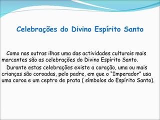 Celebrações do Divino Espírito Santo Como nas outras ilhas uma das actividades culturais mais marcantes são as celebrações do Divino Espírito Santo. Durante estas celebrações existe a coração, uma ou mais crianças são coroadas, pelo padre, em que o “Imperador” usa uma coroa e um ceptro de prata ( símbolos do Espírito Santo). 