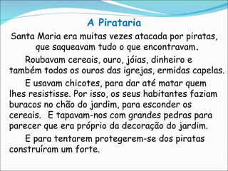 A Pirataria Santa Maria era muitas vezes atacada por piratas, que saqueavam tudo o que encontravam . Roubavam cereais, ouro, jóias, dinheiro e também todos os ouros das igrejas, ermidas capelas.  E usavam chicotes, para dar até matar quem lhes resistisse. Por isso, os seus habitantes faziam buracos no chão do jardim, para esconder os cereais. E tapavam-nos com grandes pedras para parecer que era próprio da decoração do jardim. E para tentarem protegerem-se dos piratas construíram um forte. 
