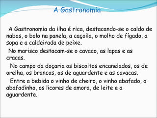 A Gastronomia A Gastronomia da ilha é rica, destacando-se o caldo de nabos, o bolo na panela, a caçoila, o molho de fígado, a sopa e a caldeirada de peixe. No marisco destacam-se o cavaco, as lapas e as cracas. No campo da doçaria os biscoitos encanelados, os de orelha, os brancos, os de aguardente e as cavacas. Entre a bebida o vinho de cheiro, o vinho abafado, o abafadinho, os licores de amora, de leite e a aguardente. 
