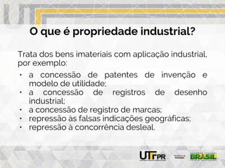 O que é propriedade industrial?
Trata dos bens imateriais com aplicação industrial,
por exemplo:
• a concessão de patentes de invenção e
modelo de utilidade;
• a concessão de registros de desenho
industrial;
• a concessão de registro de marcas;
• repressão às falsas indicações geográficas;
• repressão à concorrência desleal.
 