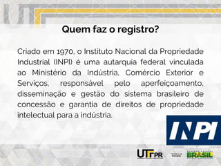 Quem faz o registro?
Criado em 1970, o Instituto Nacional da Propriedade
Industrial (INPI) é uma autarquia federal vinculada
ao Ministério da Indústria, Comércio Exterior e
Serviços, responsável pelo aperfeiçoamento,
disseminação e gestão do sistema brasileiro de
concessão e garantia de direitos de propriedade
intelectual para a indústria.
 