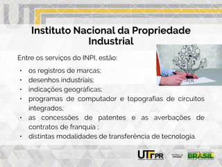 Instituto Nacional da Propriedade
Industrial
Entre os serviços do INPI, estão:
• os registros de marcas;
• desenhos industriais;
• indicações geográficas;
• programas de computador e topografias de circuitos
integrados;
• as concessões de patentes e as averbações de
contratos de franquia ;
• distintas modalidades de transferência de tecnologia.
 
