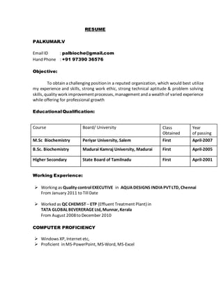 RESUME 
PALKUMAR.V 
Email ID : palbioche@gmail.com 
Hand Phone : +91 97390 36576 
Objective: 
To obtain a challenging position in a reputed organization, which would best utilize 
my experience and skills, strong work ethic, strong technical aptitude & problem solving 
skills, quality work improvement processes, management and a wealth of varied experience 
while offering for professional growth 
Educational Qualification: 
Course Board/ University Class 
Working Experience: 
 Working as Quality control EXECUTIVE in AQUA DESIGNS INDIA PVT LTD, Chennai 
From January 2011 to Till Date 
 Worked as QC CHEMIST – ETP (Effluent Treatment Plant) in 
TATA GLOBAL BEVERERAGE Ltd, Munnar, Kerala 
From August 2008 to December 2010 
COMPUTER PROFICIENCY 
 Windows XP, Internet etc, 
 Proficient in MS-PowerPoint, MS-Word, MS-Excel 
Obtained 
Year 
of passing 
M.Sc Biochemistry Periyar University, Salem First April-2007 
B.Sc. Biochemistry Madurai Kamraj University, Madurai First April-2005 
Higher Secondary State Board of Tamilnadu First April-2001 
 
