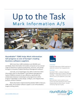 Up to the Task
Mark Information A/S
Roundtable® TSMS helps Mark Information
A/S progress as one of Europe’s leading
business software suppliers
With more than 1,000 installations and 300,000 users
worldwide, Mark Information A/S enables companies across a broad
range of industries to optimize productivity, resources, and savings
through its innovative ProMark Workforce Management software.
Internally, at its Copenhagen-area office in Denmark, Mark
Information relies on Roundtable® Total Software Management
System (TSMS) to enhance its own efficiency, specifically, the
collaboration between its developers and programmers within
Progress® OpenEdge® as they design, configure, and integrate their
business solutions software.
Mark Information implemented Roundtable TSMS in February
1996; today, the European software supplier is one of Roundtable’s
longest-running clients.
www.roundtable-software.com
CHALLENGE
Continually modernizing its ProMark application to
satisfy their customers’ ever-changing demands.
SOLUTION
Roundtable® TSMS — a Software Configuration
Management System built on Progress® OpenEdge®
technology — enables Mark Information to control
different versions of the application at every stage.
BENEFIT
Mark Information is able to satisfy its current
customer base while expanding into other markets
and generating new revenue streams – all while
maintaining a high level of quality.
 
