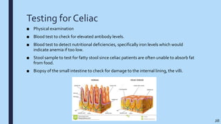 Testing for Celiac
■ Physical examination
■ Blood test to check for elevated antibody levels.
■ Blood test to detect nutritional deficiencies, specifically iron levels which would
indicate anemia if too low.
■ Stool sample to test for fatty stool since celiac patients are often unable to absorb fat
from food.
■ Biopsy of the small intestine to check for damage to the internal lining, the villi.
Jill
 
