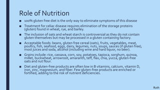 Role of Nutrition
■ 100% gluten free diet is the only way to eliminate symptoms of this disease
■ Treatment for celiac disease requires elimination of the storage proteins
(gluten) found in wheat, rye, and barley.
■ The inclusion of oats and wheat starch is controversial as they do not contain
gluten themselves but may be processed in a gluten containing factory.
■ Acceptable foods: beans, gluten free cereal (oats), fruits, vegetables, meat,
poultry, fish, seafood, eggs, dairy, legumes, nuts, soups, sauces (if gluten free),
most juices and soda, alcohol (including wine and hard liquor, no beer).
■ Grains include: rice, cassava, corn, soy, potatoes, tapioca, sorghum, quinoa,
millet, buckwheat, arrowroot, amaranth, teff, flax, chia, yucca, gluten-free
oats and nut flour.
■ Diet and gluten-free products are often low in B vitamins, calcium, vitamin D,
iron, zinc, magnesium, and fiber. Few gluten-free products are enriched or
fortified, adding to the risk of nutrient deficiencies.
Ruth
 