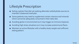 Lifestyle Prescription
■ Eating a gluten free diet yet seeking alternate carbohydrate sources to
maintain a balanced meal plan.
■ Some patients may need to supplement certain vitamins and minerals
which cannot be adequately consumed in their daily diet.
■ Avoiding gluten in environment as it may trigger an immune response.
■ Avoiding high stress situations as it may increase autoimmune flares.
■ Maintain an active lifestyles with a healthy body weight and sufficient
eating pattern.
Kristin
 