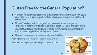 Gluten Free for the General Population?
■ A gluten free diet has become a growing trend within the past few years
as people view it as being a healthier alternative to a normal balanced
eating style.
■ Gluten free diets will do no good for people who are not gluten
sensitive, in fact they often contain more calories, sugar and cost more.
– Spaghetti, pancake mix and potato chips are shown to provide less fiber
and protein along with more sugar and sodium.
■ Gluten free products are not enriched or fortified
with vitamins and minerals leading to nutrition
deficiencies in people who rely on these products.
Jill
 