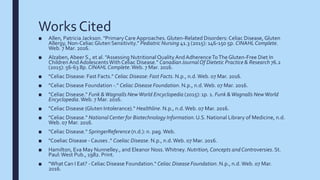 Works Cited
■ Allen, Patricia Jackson. "Primary Care Approaches.Gluten-Related Disorders: Celiac Disease, Gluten
Allergy, Non-Celiac Gluten Sensitivity." Pediatric Nursing 41.3 (2015): 146-150 5p. CINAHL Complete.
Web. 7 Mar. 2016.
■ Alzaben,Abeer S., et al. "Assessing Nutritional Quality AndAdherenceToTheGluten-Free Diet In
ChildrenAndAdolescentsWith Celiac Disease." CanadianJournalOf Dietetic Practice & Research 76.2
(2015): 56-63 8p. CINAHL Complete.Web. 7 Mar. 2016.
■ "Celiac Disease: Fast Facts." Celiac Disease: Fast Facts. N.p., n.d.Web. 07 Mar. 2016.
■ "Celiac Disease Foundation -." Celiac Disease Foundation. N.p., n.d.Web. 07 Mar. 2016.
■ "Celiac Disease." Funk &Wagnalls NewWorld Encyclopedia (2015): 1p. 1. Funk &Wagnalls NewWorld
Encyclopedia.Web. 7 Mar. 2016.
■ "Celiac Disease (Gluten Intolerance)." Healthline. N.p., n.d.Web. 07 Mar. 2016.
■ "Celiac Disease." National Center for Biotechnology Information. U.S. National Library of Medicine, n.d.
Web. 07 Mar. 2016.
■ "Celiac Disease." SpringerReference (n.d.): n. pag.Web.
■ "Coeliac Disease - Causes ." Coeliac Disease. N.p., n.d.Web. 07 Mar. 2016.
■ Hamilton, Eva May Nunnelley., and Eleanor Noss.Whitney. Nutrition,Concepts andControversies.St.
Paul:West Pub., 1982. Print.
■ "WhatCan I Eat? - Celiac Disease Foundation." Celiac Disease Foundation. N.p., n.d.Web. 07 Mar.
2016.
 