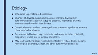 Etiology
■ Often due to genetic predispositions.
■ Chances of developing celiac disease are increased with other
autoimmune diseases such as type 1 diabetes, rhematiod arthritis,
autoimmune thyroid or liver disease.
■ Genetic disorders such as down syndrome or turners syndrome increase
chances of celiac disease.
■ Environmental factors may contribute to disease: includes childbirth,
pregnancy, severe stress, surgery and illness.
■ May lead to other disorders including: infertility, reduced bone density,
neurological disorders, cancer and other autoimmune diseases.
Kristin
 