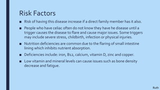 Risk Factors
■ Risk of having this disease increase if a direct family member has it also.
■ People who have celiac often do not know they have he disease until a
trigger causes the disease to flare and cause major issues. Some triggers
may include severe stress, childbirth, infection or physical injuries.
■ Nutrition deficiencies are common due to the flaring of small intestine
lining which inhibits nutrient absorption.
■ Deficiencies include: iron, B12, calcium, vitamin D, zinc and copper.
■ Low vitamin and mineral levels can cause issues such as bone density
decrease and fatigue.
Ruth
 