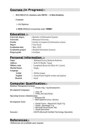 Courses (in Progress):-
- R12i ORACLE e-business suite HRMS - in Next Academy
Contents:
1- HR Diploma
2- R12i ORACLE e-business suite “HRMS”
Education :-
University degree : Bachelor of Information Systems.
University : Mansoura University.
Faculty : Faculty of computer & Information science.
Degree : Very Good.
Graduation date : May, 2010.
Graduation project : Hospital Information Systems .
Project grade : Excellent.
Personal Information :-
Name : Mohamed Fawzy Rashwan Rashwan .
Address : Kefir El-Sheikh / Egypt.
Military state : Completed (Reserved officer for 3 years).
Marital Status : Single.
Language :
Arabic : Mother tongue.
English : Good (Fluent English written and spoken).
Deutsch : Good
Computer Qualification:-
Database Management Systems:
O Oracle (10g, 11g) Development .
Development Languages:
O Java, c#
O HTML and Java Script.
Operating Systems Administration:
O Windows OS.
O UNIX Systems (Linux, Ubuntu).
Development Tools:
O Oracle Forms – Report 6i & 10g & 11g
O Oracle JDeveloper 11g
O Microsoft Visual Studio .Net
O Oracle Discoverer
Network : O MCTS (Microsoft Certified Technology Specialist).
References:-
-References are available upon request.
 
