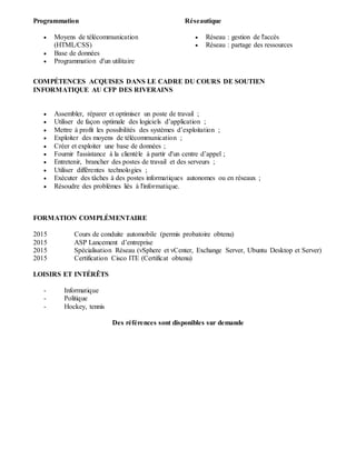 Programmation
 Moyens de télécommunication
(HTML/CSS)
 Base de données
 Programmation d'un utilitaire
Réseautique
 Réseau : gestion de l'accès
 Réseau : partage des ressources
COMPÉTENCES ACQUISES DANS LE CADRE DU COURS DE SOUTIEN
INFORMATIQUE AU CFP DES RIVERAINS
 Assembler, réparer et optimiser un poste de travail ;
 Utiliser de façon optimale des logiciels d’application ;
 Mettre à profit les possibilités des systèmes d’exploitation ;
 Exploiter des moyens de télécommunication ;
 Créer et exploiter une base de données ;
 Fournir l'assistance à la clientèle à partir d'un centre d’appel ;
 Entretenir, brancher des postes de travail et des serveurs ;
 Utiliser différentes technologies ;
 Exécuter des tâches à des postes informatiques autonomes ou en réseaux ;
 Résoudre des problèmes liés à l'informatique.
FORMATION COMPLÉMENTAIRE
2015 Cours de conduite automobile (permis probatoire obtenu)
2015 ASP Lancement d’entreprise
2015 Spécialisation Réseau (vSphere et vCenter, Exchange Server, Ubuntu Desktop et Server)
2015 Certification Cisco ITE (Certificat obtenu)
LOISIRS ET INTÉRÊTS
- Informatique
- Politique
- Hockey, tennis
Des références sont disponibles sur demande
 