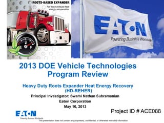 2013 DOE Vehicle Technologies
Program Review
Heavy Duty Roots Expander Heat Energy Recovery
(HD-REHER)
Principal Investigator: Swami Nathan Subramanian
Eaton Corporation
May 16, 2013
Project ID # ACE088
This presentation does not contain any proprietary, confidential, or otherwise restricted information
 