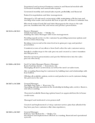 Negotiated and reviewed business contracts and financial models with
Generated monthly and annual sales reports.
Generated monthly and annual sales reports. profitability and financial
Trained in negotiations and time management.
Managed a 125 unit used car inventory while maintaining a 90 day turn and
tracking what make and models did best at specific auctions to minimize loss.
Effectively trained both F&I and Sales Managers in the steps to the sale
process, transition into F&I, and menu and product presentation.
08/2010 to 08/2013 Finance Manager
Vidalia Ford Lincoln Inc. － Vidalia, Ga
Assisting the Sales Manager with team management.
Providing superb service to the customer by providing numerous options and
services when financing.
Breaking every record at the store level as to gross per copy and product
penetration.
Consistent scores of excellence from Ford's after the sale customer survey.
Installed a stellar steps to the sale process and created a correct transition
into F&I practice.
Introduced menu presentation and put the F&I interview into the sales
process effectively.
05/2008 to 08/2010 Used Car Sales Manager/Finance Manager
Rozier Ford Lincoln Inc. － Statesboro, Ga
Managing all used car inventory as well as the used car sales team.
Also acquiring financing for customers by building trust and relationships with
lean holders.
Offering all available options, services and products to each customer during
the process to the sale.
08/2007 to 04/2008 General Manager
Just Right Auto Sales － Waycross, Ga
Operating all daily operation in the dealership including sales, service, finance,
and all accounting.
Presented available financing options based on approvals from the in house
credit team.
Managed and motivated a ten person staff.
Created and implemented a 3 step customer service plan that afforded the
buy here pay here customer a first class experience.
08/2002 to 06/2007 General Manager
Parkway Auto Brokers Inc. － Baxley, Ga.
Developed and implemented efficient accounting, financial and operational
systems.
 