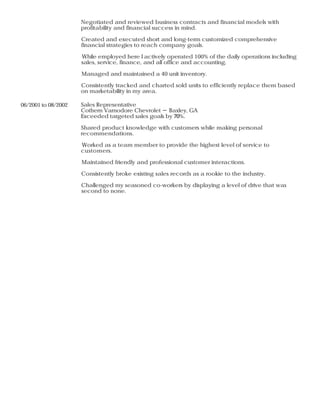 Negotiated and reviewed business contracts and financial models with
profitability and financial success in mind.
Created and executed short and long-term customized comprehensive
financial strategies to reach company goals.
While employed here I actively operated 100% of the daily operations including
sales, service, finance, and all office and accounting.
Managed and maintained a 40 unit inventory.
Consistently tracked and charted sold units to efficiently replace them based
on marketability in my area.
06/2001 to 08/2002 Sales Representative
Cothern Varnodore Chevrolet － Baxley, GA
Exceeded targeted sales goals by 70%.
Shared product knowledge with customers while making personal
recommendations.
Worked as a team member to provide the highest level of service to
customers.
Maintained friendly and professional customer interactions.
Consistently broke existing sales records as a rookie to the industry.
Challenged my seasoned co-workers by displaying a level of drive that was
second to none.
 