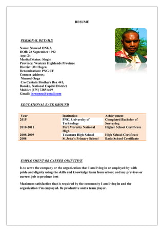RESUME
PERSONAL DETAILS
Name: Nimrod ONGA
DOB: 28 September 1992
Age: 24
Marital Status: Single
Province: Western Highlands Province
District: Mt Hagen
Denomination: PNG CF
Contact Address:
Nimrod Onga
C/o Curtain Brothers Box 441,
Boroko, National Capital District
Mobile: [675] 72851409
Gmail: jnrnonga@gmail.com
EDUCATIONAL BACK GROUND
Year Institution Achievement
2015 PNG, University of
Technology
Completed Bachelor of
Surveying
2010-2011 Port Moresby National
High
Higher School Certificate
2008-2009 Tokarara High School High School Certificate
2008 St John’s Primary School Basic School Certificate
EMPLOYMENT OR CAREER OBJECTIVE
Is to serve the company or the organization that I am living in or employed by with
pride and dignity using the skills and knowledge learn from school, and my previous or
current job to produce best
Maximum satisfaction that is required by the community I am living in and the
organization I’m employed. Be productive and a team player.
 