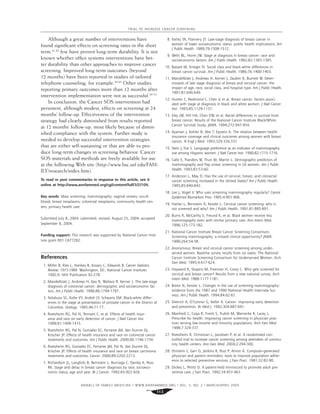ANNALS OF FAMILY MEDICINE ✦
WWW.ANNFAMMED.ORG ✦
VOL. 3, NO. 2 ✦
MARCH/APRIL 2005
113
TRIAL TO INCREASE CANCER SCREENING
Although a great number of interventions have
found signiﬁcant effects on screening rates in the short
term,41,42
few have proven long-term durability. It is not
known whether ofﬁce systems interventions have bet-
ter durability than other approaches to improve cancer
screening. Improved long-term outcomes (beyond
12 months) have been reported in studies of tailored
telephone counseling, for example.43,44
Other studies
reporting primary outcomes more than 12 months after
intervention implementation were not as successful.45-51
In conclusion, the Cancer SOS intervention had
persistent, although modest, effects on screening at 24
months’ follow-up. Effectiveness of the intervention
strategy had clearly diminished from results reported
at 12 months’ follow-up, most likely because of dimin-
ished compliance with the system. Further study is
needed to develop successful intervention strategies
that are either self-sustaining or that are able to pro-
duce long-term changes in screening behavior. Cancer
SOS materials and methods are freely available for use
at the following Web site (http://www.hsc.usf.edu/FAM-
ILY/research/index.htm).
To read or post commentaries in response to this article, see it
online at http://www.annfammed.org/cgi/content/full/3/2/109.
Key words: Mass screening; mammography; vaginal smears; occult
blood; breast neoplasms; colorectal neoplasms; community health cen-
ters; primary health care
Submitted July 8, 2004; submitted, revised, August 25, 2004; accepted
September 8, 2004.
Funding support: This research was supported by National Cancer Insti-
tute grant R01 CA77282.
References
1. Miller B, Ries L, Hankey B, Kosary C, Edwards B. Cancer Statistics
Review: 1973-1989. Washington, DC: National Cancer Institute;
1992;9. NIH Publication 92-278.
2. Mandelblatt J, Andrews H, Kao R, Wallace R, Kerner J. The late-stage
diagnosis of colorectal cancer: demographic and socioeconomic fac-
tors. Am J Public Health. 1996;86:1794-1797.
3. Ndubuisi SC, Koﬁe VY, Andoh JY, Schwartz EM. Black-white differ-
ences in the stage at presentation of prostate cancer in the District of
Columbia. Urology. 1995;46:71-77.
4. Roetzheim RG, Pal N, Tennant C, et al. Effects of health insur-
ance and race on early detection of cancer. J Natl Cancer Inst.
1999;91:1409-1415.
5. Roetzheim RG, Pal N, Gonzalez EC, Ferrante JM, Van Durme DJ,
Krischer JP. Effects of health insurance and race on colorectal cancer
treatments and outcomes. Am J Public Health. 2000;90:1746-1754.
6. Roetzheim RG, Gonzalez EC, Ferrante JM, Pal N, Van Durme DJ,
Krischer JP. Effects of health insurance and race on breast carcinoma
treatments and outcomes. Cancer. 2000;89:2202-2213.
7. Richardson JL, Langholz B, Bernstein L, Burciaga C, Danley K, Ross
RK. Stage and delay in breast cancer diagnosis by race, socioeco-
nomic status, age and year. Br J Cancer. 1992;65:922-926.
8. Farley TA, Flannery JT. Late-stage diagnosis of breast cancer in
women of lower socioeconomic status: public health implications. Am
J Public Health. 1989;79:1508-1512.
9. Wells BL, Horm JW. Stage at diagnosis in breast cancer: race and
socioeconomic factors. Am J Public Health. 1992;82:1383-1385.
10. Bassett M, Krieger N. Social class and black-white differences in
breast cancer survival. Am J Public Health. 1986;76:1400-1403.
11. Mandelblatt J, Andrews H, Kerner J, Zauber A, Burnett W. Deter-
minants of late stage diagnosis of breast and cervical cancer: the
impact of age, race, social class, and hospital type. Am J Public Health.
1991;81:646-649.
12. Hunter C, Redmond C, Chen V, et al. Breast cancer: factors associ-
ated with stage at diagnosis in black and white women. J Natl Cancer
Inst. 1993;85:1129-1137.
13. Eley JW, Hill HA, Chen VW, et al. Racial differences in survival from
breast cancer. Results of the National Cancer Institute Black/White
Cancer Survival Study. JAMA. 1994;272:947-954.
14. Ayanian J, Kohler B, Abe T, Epstein A. The relation between health
insurance coverage and clinical outcomes among women with breast
cancer. N Engl J Med. 1993;329:326-331.
15. Stein J, Fox S. Language preference as an indicator of mammography
use among Hispanic women. J Natl Cancer Inst. 1990;82:1715-1716.
16. Calle E, Flanders W, Thun M, Martin L. Demographic predictors of
mammography and Pap smear screening in US women. Am J Public
Health. 1993;83:53-60.
17. Anderson L, May D. Has the use of cervical, breast, and colorectal
cancer screening increased in the United States? Am J Public Health.
1995;85:840-842.
18. Lee J, Vogel V. Who uses screening mammography regularly? Cancer
Epidemiol Biomarkers Prev. 1995;4:901-906.
19. Harlan L, Bernstein A, Kessler L. Cervical cancer screening: who is
not screened and why? Am J Public Health. 1991;81:885-891.
20. Burns R, McCarthy E, Freund K, et al. Black women receive less
mammography even with similar primary care. Ann Intern Med.
1996;125:173-182.
21. National Cancer Institute Breast Cancer Screening Consortium.
Screening mammography: a missed clinical opportunity? JAMA.
1990;264:54-58.
22. Anonymous. Breast and cervical cancer screening among under-
served women. Baseline survey results from six states. The National
Cancer Institute Screening Consortium for Underserved Women. Arch
Fam Med. 1995;4:617-624.
23. Hayward R, Shapiro M, Freeman H, Corey C. Who gets screened for
cervical and breast cancer? Results from a new national survey. Arch
Intern Med. 1988:1177-1181.
24. Breen N, Kessler L. Changes in the use of screening mammography:
evidence from the 1987 and 1990 National Health Interview Sur-
veys. Am J Public Health. 1994;84:62-67.
25. Dietrich A, O’Connor G, Keller A. Cancer: improving early detection
and prevention. Br Med J. 1992;304:687-691.
26. Manfredi C, Czaja R, Freels S, Trubitt M, Warnecke R, Lacey L.
Prescribe for health. Improving cancer screening in physician prac-
tices serving low-income and minority populations. Arch Fam Med.
1998;7:329-337.
27. Roetzheim R, Christman L, Jacobsen P, et al. A randomized con-
trolled trial to increase cancer screening among attendees of commu-
nity health centers. Ann Fam Med. 2004;2:294-300.
28. Ornstein S, Garr D, Jenkins R, Rust P, Arnon A. Computer-generated
physician and patient reminders: tools to improve population adher-
ence to selected preventive services. J Fam Pract. 1991;32:82-90.
29. Dickey L, Petitti D. A patient-held minirecord to promote adult pre-
ventive care. J Fam Pract. 1992;34:457-463.
 