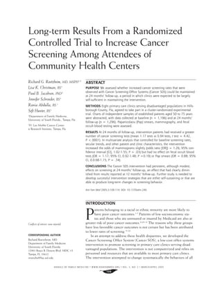 Long-term Results From a Randomized
Controlled Trial to Increase Cancer
Screening Among Attendees of
Community Health Centers
ABSTRACT
PURPOSE We assessed whether increased cancer screening rates that were
observed with Cancer Screening Ofﬁce Systems (Cancer SOS) could be maintained
at 24 months’ follow-up, a period in which clinics were expected to be largely
self-sufﬁcient in maintaining the intervention.
METHODS Eight primary care clinics serving disadvantaged populations in Hills-
borough County, Fla, agreed to take part in a cluster-randomized experimental
trial. Charts of independent samples of established patients aged 50 to 75 years
were abstracted, with data collected at baseline (n = 1,196) and at 24 months’
follow-up (n = 1,296). Papanicolaou (Pap) smears, mammography, and fecal
occult blood testing were assessed.
RESULTS At 24 months of follow-up, intervention patients had received a greater
number of cancer screening tests (mean 1.17 tests vs 0.94 tests, t test = 4.42,
P <.0001). In multivariate analysis that controlled for baseline screening rates,
secular trends, and other patient and clinic characteristics, the intervention
increased the odds of mammograms slightly (odds ratio [OR]) = 1.26; 95% con-
ﬁdence interval [CI], 1.02-1.55; P = .03) but had no effect on fecal occult blood
tests (OR = 1.17; 95% CI, 0.92-1.48; P =0.19) or Pap smears (OR = 0.88; 95%
CI, 0.0.68-1.15; P = .34).
CONCLUSIONS The Cancer SOS intervention had persistent, although modest,
effects on screening at 24 months’ follow-up, an effect that had clearly dimin-
ished from results reported at 12 months’ follow-up. Further study is needed to
develop successful intervention strategies that are either self-sustaining or that are
able to produce long-term changes in screening behavior.
Ann Fam Med 2005;3:109-114. DOI: 10.1370/afm.240.
INTRODUCTION
P
atients belonging to a racial or ethnic minority are more likely to
have poor cancer outcomes.1-7
Patients of low socioeconomic sta-
tus and those who are uninsured or insured by Medicaid are also at
greater risk of poor cancer outcomes.4,6,8-14
The reasons why these groups
have less favorable cancer outcomes is not certain but has been attributed
to lower rates of screening.15-24
In an attempt to address these health disparities, we developed the
Cancer Screening Ofﬁce System (Cancer SOS), a low-cost ofﬁce systems
intervention to promote screening in primary care clinics serving disad-
vantaged populations. The intervention is not computerized and relies on
personnel and resources that are available to most primary care clinics.
The intervention attempted to change systematically the behaviors of all
Richard G. Roetzheim, MD, MSPH1,2
Lisa K. Christman, BS1
Paul B. Jacobsen, PhD2
Jennifer Schroeder, BS1
Rania Abdulla, BS 1
Seft Hunter, BS1
1
Department of Family Medicine,
University of South Florida., Tampa, Fla
2
H. Lee Mofﬁtt Cancer Center
& Research Institute, Tampa, Fla
Conﬂicts of interest: none reported
CORRESPONDING AUTHOR
Richard Roetzheim, MD
Department of Family Medicine
University of South Florida
12901 Bruce B. Downs Blvd. MDC 13
Tampa, FL 33612
rroetzhe@hsc.usf.edu
ANNALS OF FAMILY MEDICINE ✦
WWW.ANNFAMMED.ORG ✦
VOL. 3, NO. 2 ✦
MARCH/APRIL 2005
109
 