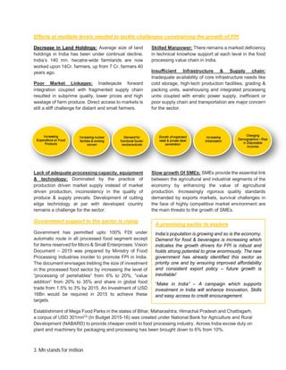 3. Mn stands for million
Efforts at multiple levels needed to tackle challenges constraining the growth of FPI
Decrease in Land Holdings: Average size of land
holdings in India has been under continual decline.
India’s 140 mn. hecatre-wide farmlands are now
worked upon 14Cr. farmers, up from 7 Cr. farmers 40
years ago.
Poor Market Linkages: Inadeqaute forward
integration coupled with fragmented supply chain
resulted in subprime quality, lower prices and high
wastage of farm produce. Direct access to markets is
still a stiff challenge for distant and small farmers.
Lack of adequate processing capacity, equipment
& technology: Dominated by the practice of
production driven market supply instead of market
driven production, inconsistency in the quality of
produce & supply prevails. Development of cutting
edge technology at par with developed country
remains a challenge for the sector.
Skilled Manpower: There remains a marked deficiency
in technical knowhow support at each level in the food
processing value chain in India.
Insufficient Infrastructure & Supply chain:
Inadequate availability of core infrastructure needs like
cold storage, high-tech production facilities, grading &
packing units, warehousing and integrated processing
units coupled with erratic power supply, inefficient or
poor supply chain and transportation are major concern
for the sector.
Slow growth Of SMEs: SMEs provide the essential link
between the agricultural and industrial segments of the
economy by enhancing the value of agricultural
production. Increasingly rigorous quality standards
demanded by exports markets, survival challenges in
the face of highly competitive market environment are
the main threats to the growth of SMEs.
Government support to the sector is rising
Government has permitted upto 100% FDI under
automatic route in all processed food segment except
for items reserved for Micro & Small Enterproses. Vision
Document – 2015 was prepared by Ministry of Food
Processing Industries inorder to promote FPI in India.
The document envisages trebling the size of investment
in the processed food sector by increasing the level of
“processing of perishables” from 6% to 20%, “value
addition” from 20% to 35% and share in global food
trade from 1.5% to 3% by 2015. An Investment of USD
16Bn would be required in 2015 to achieve these
targets.
Establishment of Mega Food Parks in the states of Bihar, Maharashtra, Himachal Pradesh and Chattisgarh,
a corpus of USD 301mn(3)
(In Budget 2015-16) was created under National Bank for Agriculture and Rural
Development (NABARD) to provide cheaper credit to food processing industry. Across India excise duty on
plant and machinery for packaging and processing has been brought down to 6% from 10%.
A promising sector to explore
India’s population is growing and so is the economy.
Demand for food & beverages is increasing which
indicates the growth drivers for FPI is robust and
holds strong potential to grow enormously. The new
government has already identified this sector as
priority one and by ensuring improved affordability
and consistent export policy – future growth is
inevitable!
“Make in India” – A campaign which supports
investment in India will enhance Innovation, Skills
and easy access to credit encouragement.
 