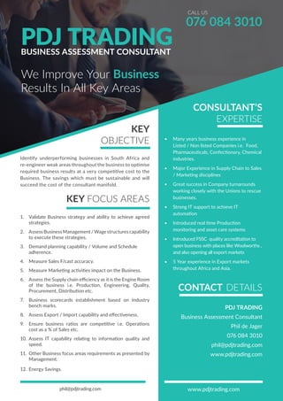 We Improve Your Business
076 084 3010
Results In All Key Areas
PDJ TRADINGBUSINESS ASSESSMENT CONSULTANT
CALL US
KEY
OBJECTIVE
Identify underperforming businesses in South Africa and
re-engineer weak areas throughout the business to optimise
required business results at a very competitive cost to the
Business. The savings which must be sustainable and will
succeed the cost of the consultant manifold.
KEY FOCUS AREAS
1.	 Validate Business strategy and ability to achieve agreed
strategies.
2.	 Assess Business Management / Wage structures capability
to execute these strategies.
3.	 Demand planning capability / Volume and Schedule
adherence.
4.	 Measure Sales F/cast accuracy.
5.	 Measure Marketing activities impact on the Business.
6.	 Assess the Supply chain efficiency as it is the Engine Room
of the business i.e. Production, Engineering, Quality,
Procurement, Distribution etc.
7.	 Business scorecards establishment based on Industry
bench marks.
8.	 Assess Export / Import capability and effectiveness.
9.	 Ensure business ratios are competitive i.e. Operations
cost as a % of Sales etc.
10.	 Assess IT capability relating to information quality and
speed.
11.	 Other Business focus areas requirements as presented by
Management.
12.	Energy Savings.
phil@pdjtrading.com www.pdjtrading.com
CONSULTANT’S
EXPERTISE
•	 Many years business experience in
Listed / Non listed Companies i.e. Food,
Pharmaceuticals, Confectionary, Chemical
industries.
•	 Major Experience in Supply Chain to Sales
/ Marketing disciplines
•	 Great success in Company turnarounds
working closely with the Unions to rescue
businesses.
•	 Strong IT support to achieve IT
automation
•	 Introduced real time Production
monitoring and asset care systems
•	 Introduced FSSC quality accreditation to
open business with places like Woolworths ,
and also opening all export markets
•	 5 Year experience in Export markets
throughout Africa and Asia.
CONTACT DETAILS
PDJ TRADING
Business Assessment Consultant
Phil de Jager
076 084 3010
phil@pdjtrading.com
www.pdjtrading.com
 