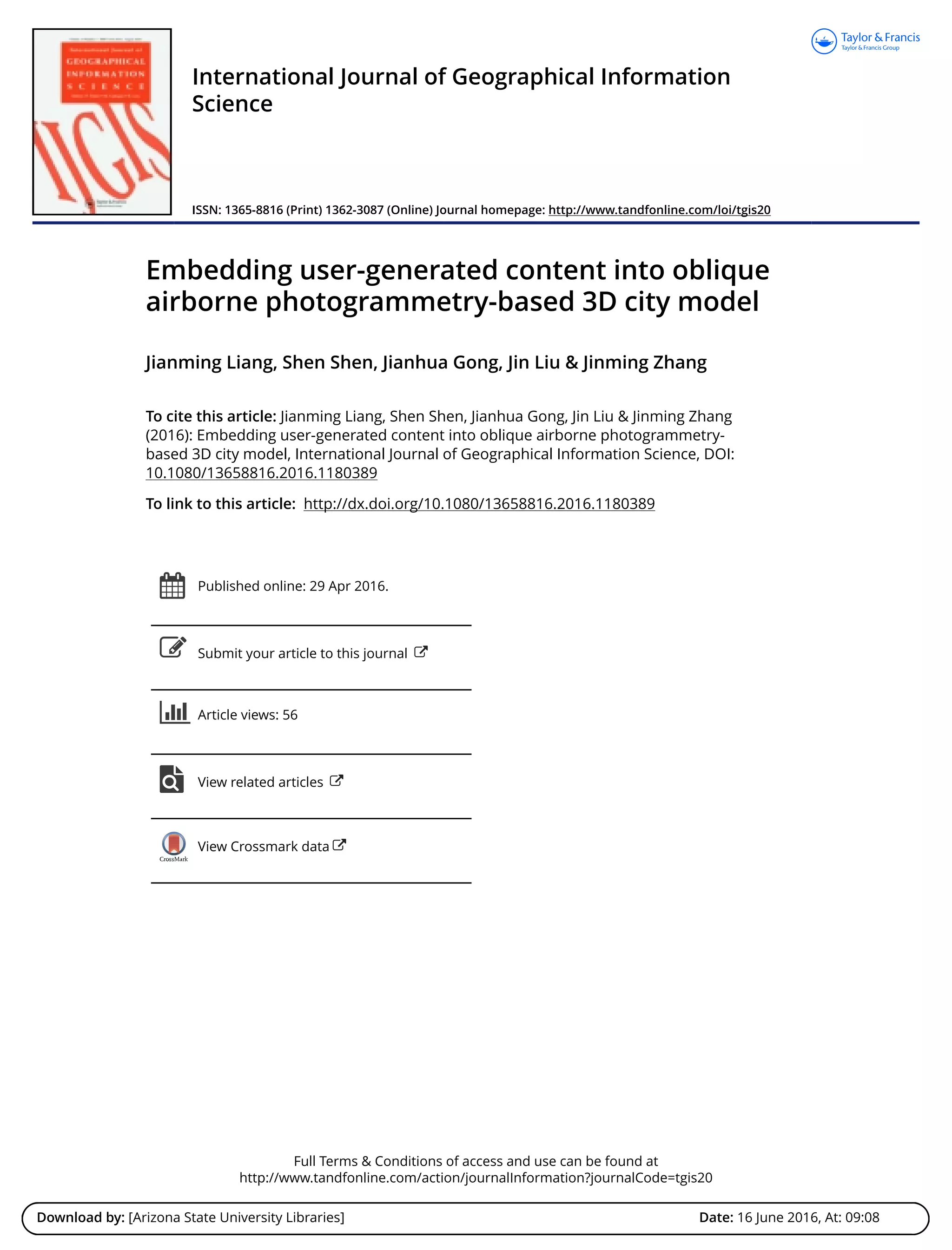 Full Terms & Conditions of access and use can be found at
http://www.tandfonline.com/action/journalInformation?journalCode=tgis20
Download by: [Arizona State University Libraries] Date: 16 June 2016, At: 09:08
International Journal of Geographical Information
Science
ISSN: 1365-8816 (Print) 1362-3087 (Online) Journal homepage: http://www.tandfonline.com/loi/tgis20
Embedding user-generated content into oblique
airborne photogrammetry-based 3D city model
Jianming Liang, Shen Shen, Jianhua Gong, Jin Liu & Jinming Zhang
To cite this article: Jianming Liang, Shen Shen, Jianhua Gong, Jin Liu & Jinming Zhang
(2016): Embedding user-generated content into oblique airborne photogrammetry-
based 3D city model, International Journal of Geographical Information Science, DOI:
10.1080/13658816.2016.1180389
To link to this article: http://dx.doi.org/10.1080/13658816.2016.1180389
Published online: 29 Apr 2016.
Submit your article to this journal
Article views: 56
View related articles
View Crossmark data
 