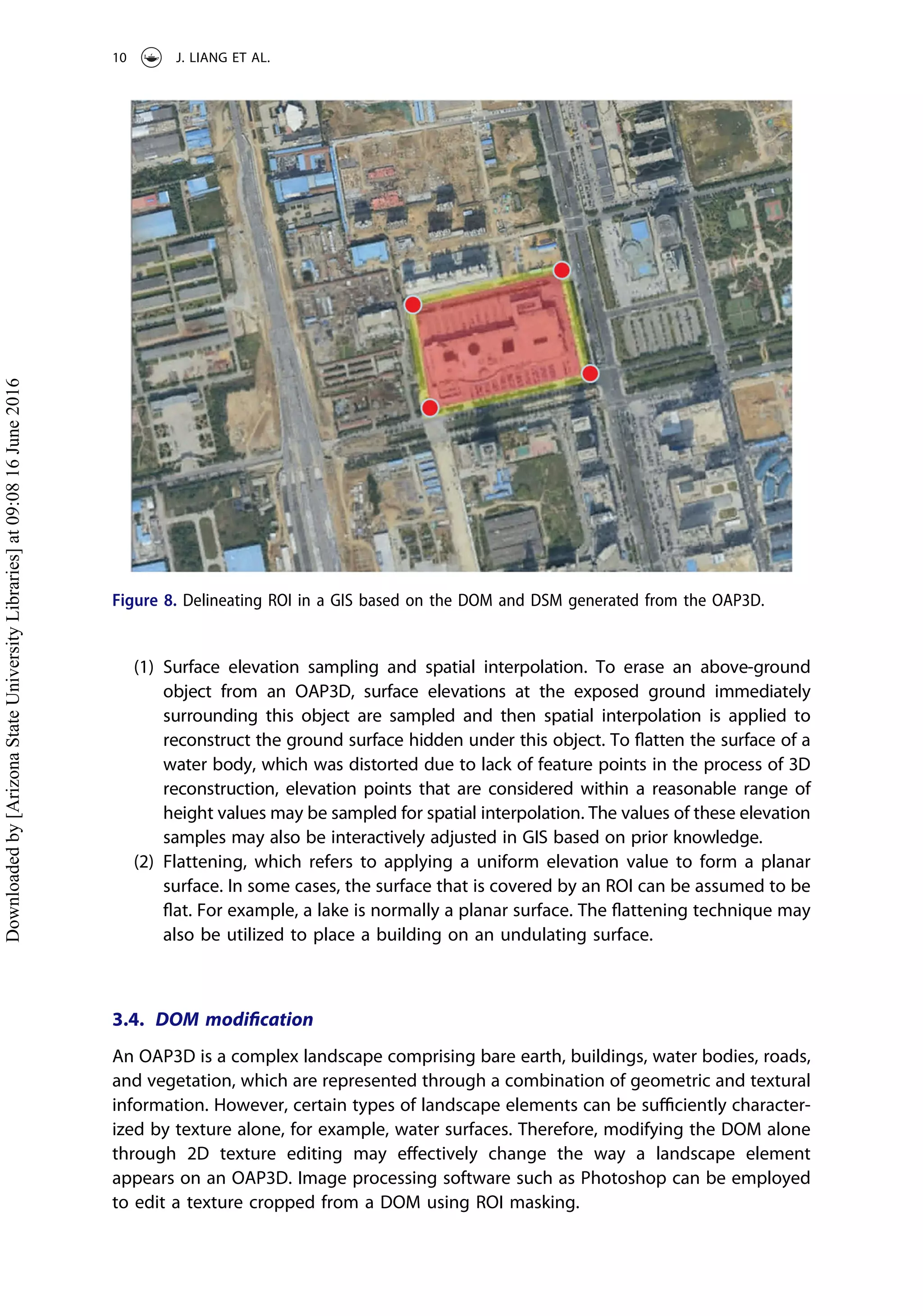 (1) Surface elevation sampling and spatial interpolation. To erase an above-ground
object from an OAP3D, surface elevations at the exposed ground immediately
surrounding this object are sampled and then spatial interpolation is applied to
reconstruct the ground surface hidden under this object. To ﬂatten the surface of a
water body, which was distorted due to lack of feature points in the process of 3D
reconstruction, elevation points that are considered within a reasonable range of
height values may be sampled for spatial interpolation. The values of these elevation
samples may also be interactively adjusted in GIS based on prior knowledge.
(2) Flattening, which refers to applying a uniform elevation value to form a planar
surface. In some cases, the surface that is covered by an ROI can be assumed to be
ﬂat. For example, a lake is normally a planar surface. The ﬂattening technique may
also be utilized to place a building on an undulating surface.
3.4. DOM modiﬁcation
An OAP3D is a complex landscape comprising bare earth, buildings, water bodies, roads,
and vegetation, which are represented through a combination of geometric and textural
information. However, certain types of landscape elements can be suﬃciently character-
ized by texture alone, for example, water surfaces. Therefore, modifying the DOM alone
through 2D texture editing may eﬀectively change the way a landscape element
appears on an OAP3D. Image processing software such as Photoshop can be employed
to edit a texture cropped from a DOM using ROI masking.
Figure 8. Delineating ROI in a GIS based on the DOM and DSM generated from the OAP3D.
10 J. LIANG ET AL.
Downloadedby[ArizonaStateUniversityLibraries]at09:0816June2016
 