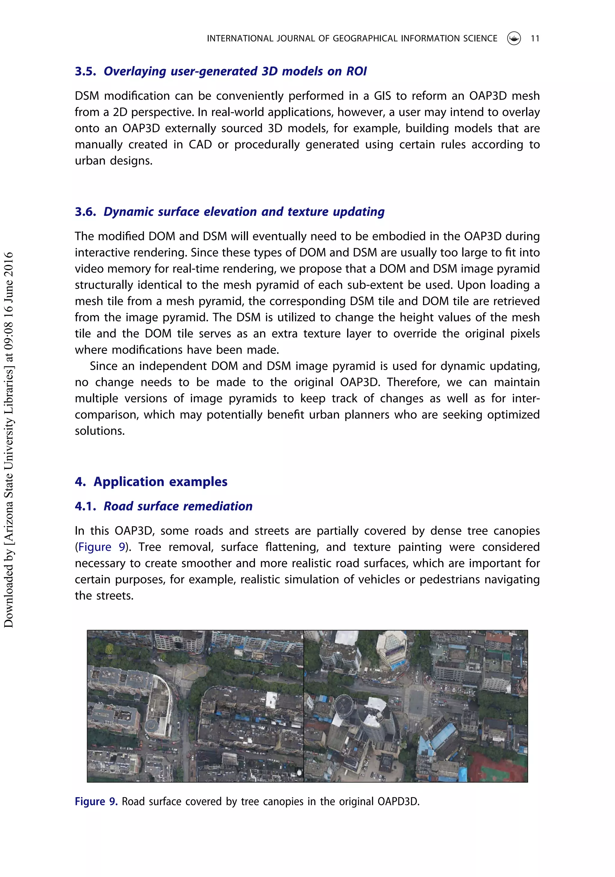 3.5. Overlaying user-generated 3D models on ROI
DSM modiﬁcation can be conveniently performed in a GIS to reform an OAP3D mesh
from a 2D perspective. In real-world applications, however, a user may intend to overlay
onto an OAP3D externally sourced 3D models, for example, building models that are
manually created in CAD or procedurally generated using certain rules according to
urban designs.
3.6. Dynamic surface elevation and texture updating
The modiﬁed DOM and DSM will eventually need to be embodied in the OAP3D during
interactive rendering. Since these types of DOM and DSM are usually too large to ﬁt into
video memory for real-time rendering, we propose that a DOM and DSM image pyramid
structurally identical to the mesh pyramid of each sub-extent be used. Upon loading a
mesh tile from a mesh pyramid, the corresponding DSM tile and DOM tile are retrieved
from the image pyramid. The DSM is utilized to change the height values of the mesh
tile and the DOM tile serves as an extra texture layer to override the original pixels
where modiﬁcations have been made.
Since an independent DOM and DSM image pyramid is used for dynamic updating,
no change needs to be made to the original OAP3D. Therefore, we can maintain
multiple versions of image pyramids to keep track of changes as well as for inter-
comparison, which may potentially beneﬁt urban planners who are seeking optimized
solutions.
4. Application examples
4.1. Road surface remediation
In this OAP3D, some roads and streets are partially covered by dense tree canopies
(Figure 9). Tree removal, surface ﬂattening, and texture painting were considered
necessary to create smoother and more realistic road surfaces, which are important for
certain purposes, for example, realistic simulation of vehicles or pedestrians navigating
the streets.
Figure 9. Road surface covered by tree canopies in the original OAPD3D.
INTERNATIONAL JOURNAL OF GEOGRAPHICAL INFORMATION SCIENCE 11
Downloadedby[ArizonaStateUniversityLibraries]at09:0816June2016
 