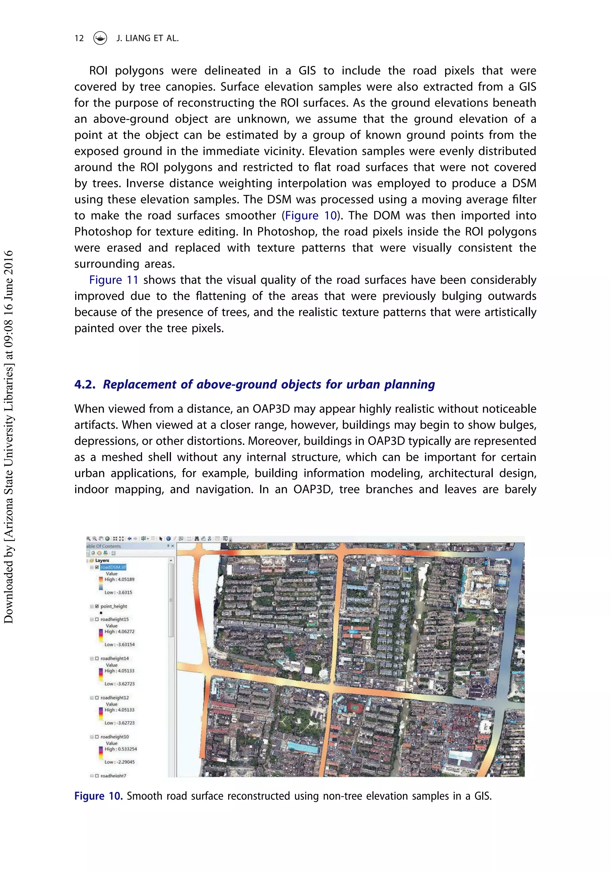 ROI polygons were delineated in a GIS to include the road pixels that were
covered by tree canopies. Surface elevation samples were also extracted from a GIS
for the purpose of reconstructing the ROI surfaces. As the ground elevations beneath
an above-ground object are unknown, we assume that the ground elevation of a
point at the object can be estimated by a group of known ground points from the
exposed ground in the immediate vicinity. Elevation samples were evenly distributed
around the ROI polygons and restricted to ﬂat road surfaces that were not covered
by trees. Inverse distance weighting interpolation was employed to produce a DSM
using these elevation samples. The DSM was processed using a moving average ﬁlter
to make the road surfaces smoother (Figure 10). The DOM was then imported into
Photoshop for texture editing. In Photoshop, the road pixels inside the ROI polygons
were erased and replaced with texture patterns that were visually consistent the
surrounding areas.
Figure 11 shows that the visual quality of the road surfaces have been considerably
improved due to the ﬂattening of the areas that were previously bulging outwards
because of the presence of trees, and the realistic texture patterns that were artistically
painted over the tree pixels.
4.2. Replacement of above-ground objects for urban planning
When viewed from a distance, an OAP3D may appear highly realistic without noticeable
artifacts. When viewed at a closer range, however, buildings may begin to show bulges,
depressions, or other distortions. Moreover, buildings in OAP3D typically are represented
as a meshed shell without any internal structure, which can be important for certain
urban applications, for example, building information modeling, architectural design,
indoor mapping, and navigation. In an OAP3D, tree branches and leaves are barely
Figure 10. Smooth road surface reconstructed using non-tree elevation samples in a GIS.
12 J. LIANG ET AL.
Downloadedby[ArizonaStateUniversityLibraries]at09:0816June2016
 