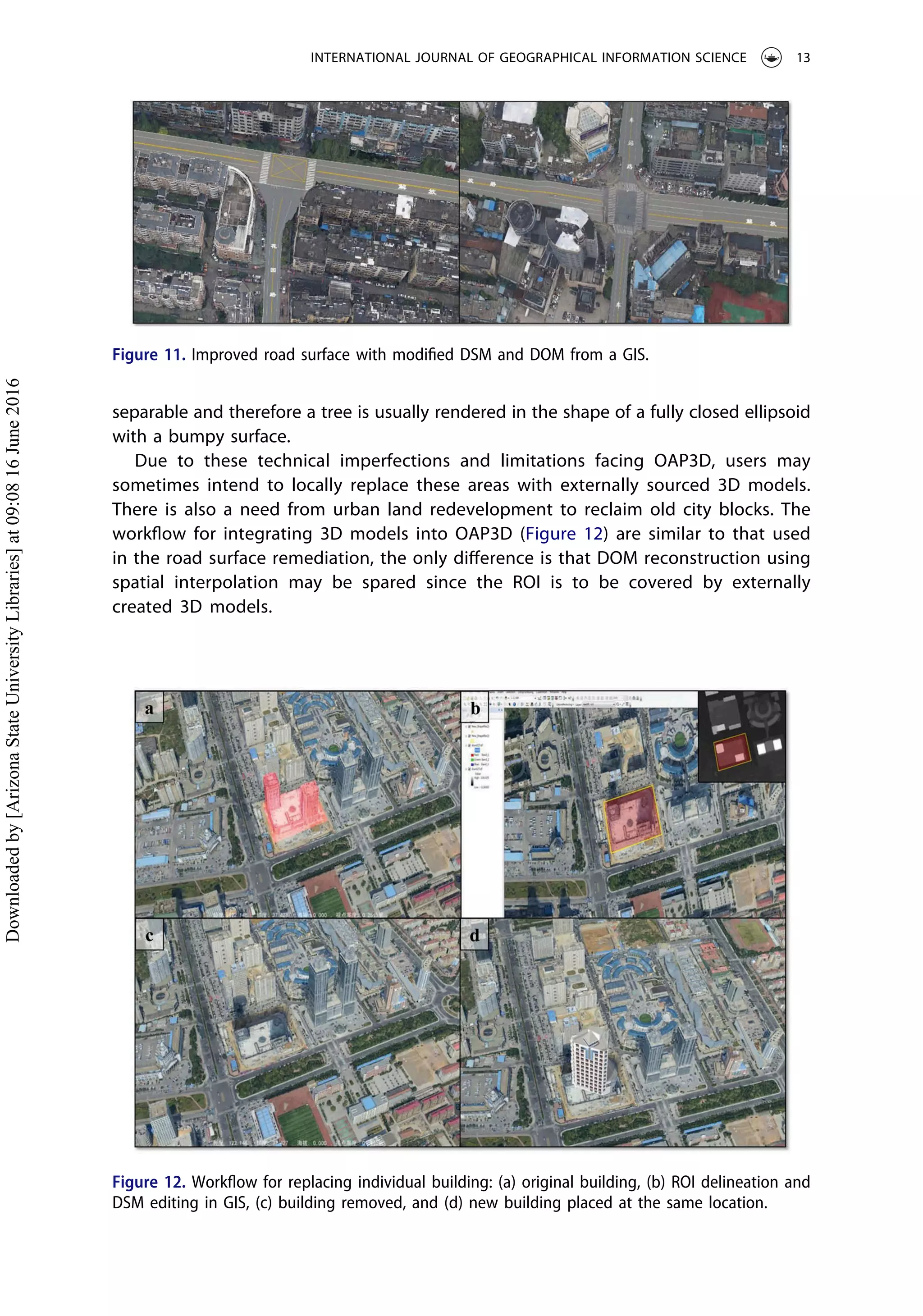 separable and therefore a tree is usually rendered in the shape of a fully closed ellipsoid
with a bumpy surface.
Due to these technical imperfections and limitations facing OAP3D, users may
sometimes intend to locally replace these areas with externally sourced 3D models.
There is also a need from urban land redevelopment to reclaim old city blocks. The
workﬂow for integrating 3D models into OAP3D (Figure 12) are similar to that used
in the road surface remediation, the only diﬀerence is that DOM reconstruction using
spatial interpolation may be spared since the ROI is to be covered by externally
created 3D models.
Figure 11. Improved road surface with modiﬁed DSM and DOM from a GIS.
Figure 12. Workﬂow for replacing individual building: (a) original building, (b) ROI delineation and
DSM editing in GIS, (c) building removed, and (d) new building placed at the same location.
INTERNATIONAL JOURNAL OF GEOGRAPHICAL INFORMATION SCIENCE 13
Downloadedby[ArizonaStateUniversityLibraries]at09:0816June2016
 