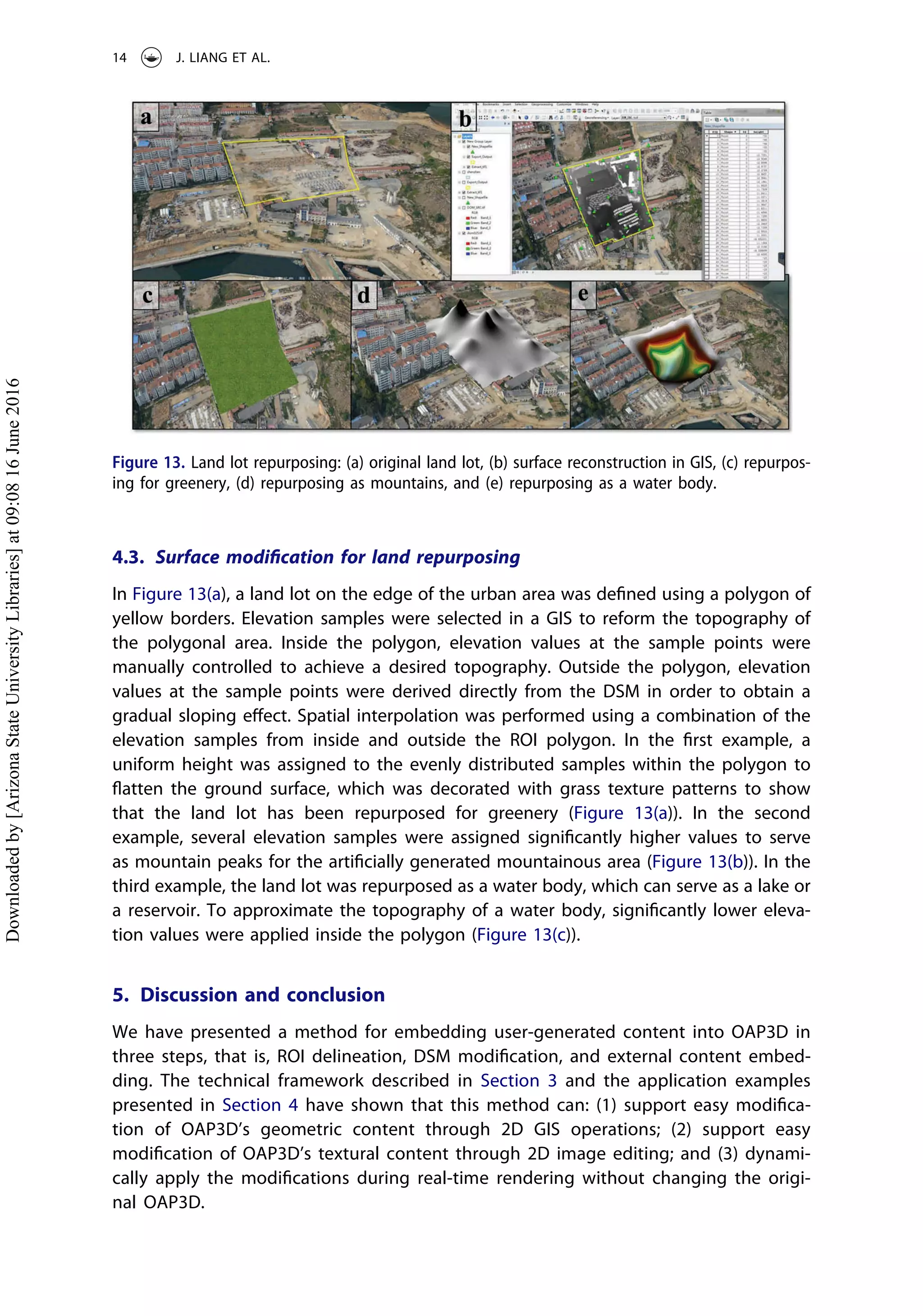 4.3. Surface modiﬁcation for land repurposing
In Figure 13(a), a land lot on the edge of the urban area was deﬁned using a polygon of
yellow borders. Elevation samples were selected in a GIS to reform the topography of
the polygonal area. Inside the polygon, elevation values at the sample points were
manually controlled to achieve a desired topography. Outside the polygon, elevation
values at the sample points were derived directly from the DSM in order to obtain a
gradual sloping eﬀect. Spatial interpolation was performed using a combination of the
elevation samples from inside and outside the ROI polygon. In the ﬁrst example, a
uniform height was assigned to the evenly distributed samples within the polygon to
ﬂatten the ground surface, which was decorated with grass texture patterns to show
that the land lot has been repurposed for greenery (Figure 13(a)). In the second
example, several elevation samples were assigned signiﬁcantly higher values to serve
as mountain peaks for the artiﬁcially generated mountainous area (Figure 13(b)). In the
third example, the land lot was repurposed as a water body, which can serve as a lake or
a reservoir. To approximate the topography of a water body, signiﬁcantly lower eleva-
tion values were applied inside the polygon (Figure 13(c)).
5. Discussion and conclusion
We have presented a method for embedding user-generated content into OAP3D in
three steps, that is, ROI delineation, DSM modiﬁcation, and external content embed-
ding. The technical framework described in Section 3 and the application examples
presented in Section 4 have shown that this method can: (1) support easy modiﬁca-
tion of OAP3D’s geometric content through 2D GIS operations; (2) support easy
modiﬁcation of OAP3D’s textural content through 2D image editing; and (3) dynami-
cally apply the modiﬁcations during real-time rendering without changing the origi-
nal OAP3D.
Figure 13. Land lot repurposing: (a) original land lot, (b) surface reconstruction in GIS, (c) repurpos-
ing for greenery, (d) repurposing as mountains, and (e) repurposing as a water body.
14 J. LIANG ET AL.
Downloadedby[ArizonaStateUniversityLibraries]at09:0816June2016
 