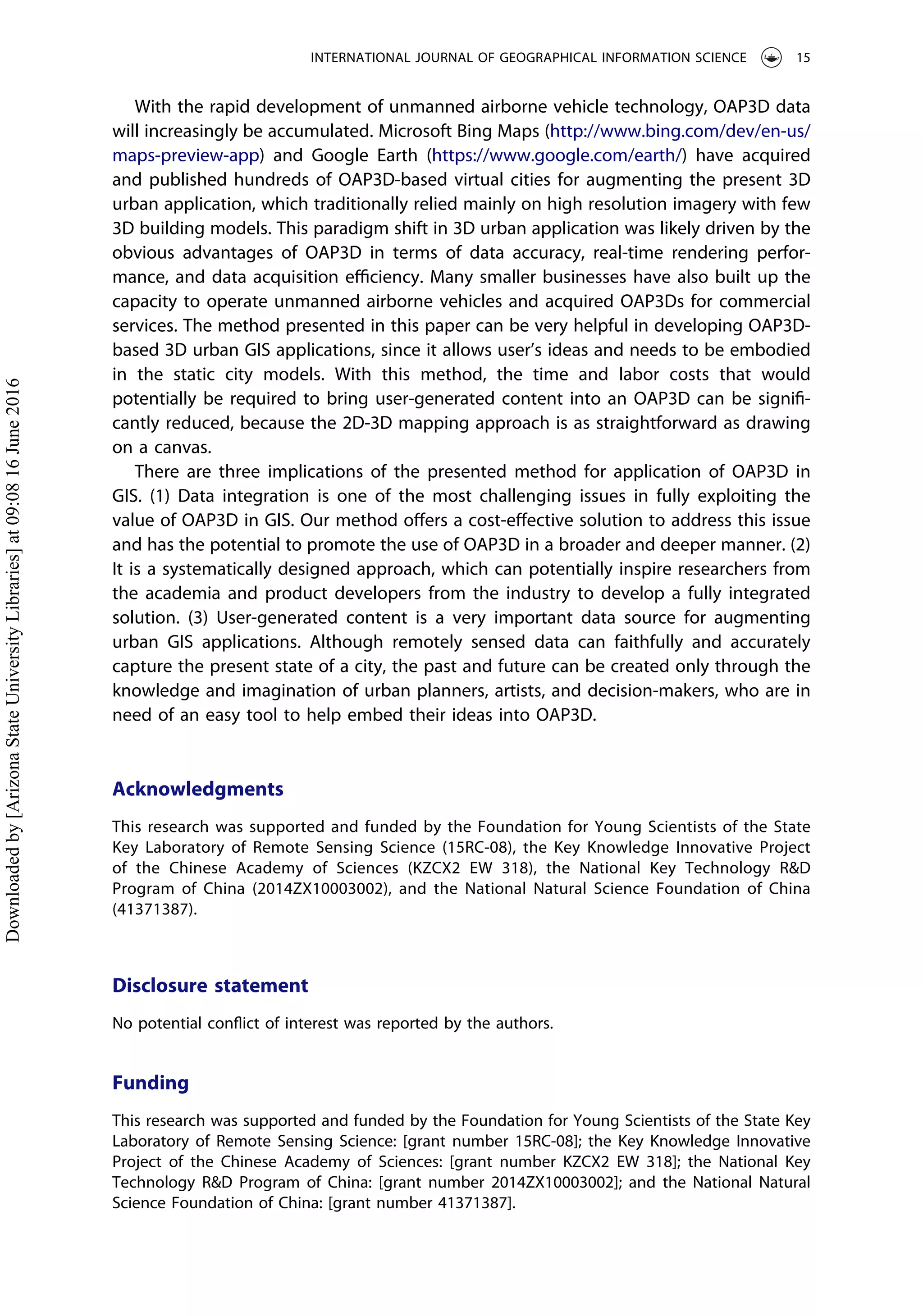 With the rapid development of unmanned airborne vehicle technology, OAP3D data
will increasingly be accumulated. Microsoft Bing Maps (http://www.bing.com/dev/en-us/
maps-preview-app) and Google Earth (https://www.google.com/earth/) have acquired
and published hundreds of OAP3D-based virtual cities for augmenting the present 3D
urban application, which traditionally relied mainly on high resolution imagery with few
3D building models. This paradigm shift in 3D urban application was likely driven by the
obvious advantages of OAP3D in terms of data accuracy, real-time rendering perfor-
mance, and data acquisition eﬃciency. Many smaller businesses have also built up the
capacity to operate unmanned airborne vehicles and acquired OAP3Ds for commercial
services. The method presented in this paper can be very helpful in developing OAP3D-
based 3D urban GIS applications, since it allows user’s ideas and needs to be embodied
in the static city models. With this method, the time and labor costs that would
potentially be required to bring user-generated content into an OAP3D can be signiﬁ-
cantly reduced, because the 2D-3D mapping approach is as straightforward as drawing
on a canvas.
There are three implications of the presented method for application of OAP3D in
GIS. (1) Data integration is one of the most challenging issues in fully exploiting the
value of OAP3D in GIS. Our method oﬀers a cost-eﬀective solution to address this issue
and has the potential to promote the use of OAP3D in a broader and deeper manner. (2)
It is a systematically designed approach, which can potentially inspire researchers from
the academia and product developers from the industry to develop a fully integrated
solution. (3) User-generated content is a very important data source for augmenting
urban GIS applications. Although remotely sensed data can faithfully and accurately
capture the present state of a city, the past and future can be created only through the
knowledge and imagination of urban planners, artists, and decision-makers, who are in
need of an easy tool to help embed their ideas into OAP3D.
Acknowledgments
This research was supported and funded by the Foundation for Young Scientists of the State
Key Laboratory of Remote Sensing Science (15RC-08), the Key Knowledge Innovative Project
of the Chinese Academy of Sciences (KZCX2 EW 318), the National Key Technology R&D
Program of China (2014ZX10003002), and the National Natural Science Foundation of China
(41371387).
Disclosure statement
No potential conﬂict of interest was reported by the authors.
Funding
This research was supported and funded by the Foundation for Young Scientists of the State Key
Laboratory of Remote Sensing Science: [grant number 15RC-08]; the Key Knowledge Innovative
Project of the Chinese Academy of Sciences: [grant number KZCX2 EW 318]; the National Key
Technology R&D Program of China: [grant number 2014ZX10003002]; and the National Natural
Science Foundation of China: [grant number 41371387].
INTERNATIONAL JOURNAL OF GEOGRAPHICAL INFORMATION SCIENCE 15
Downloadedby[ArizonaStateUniversityLibraries]at09:0816June2016
 