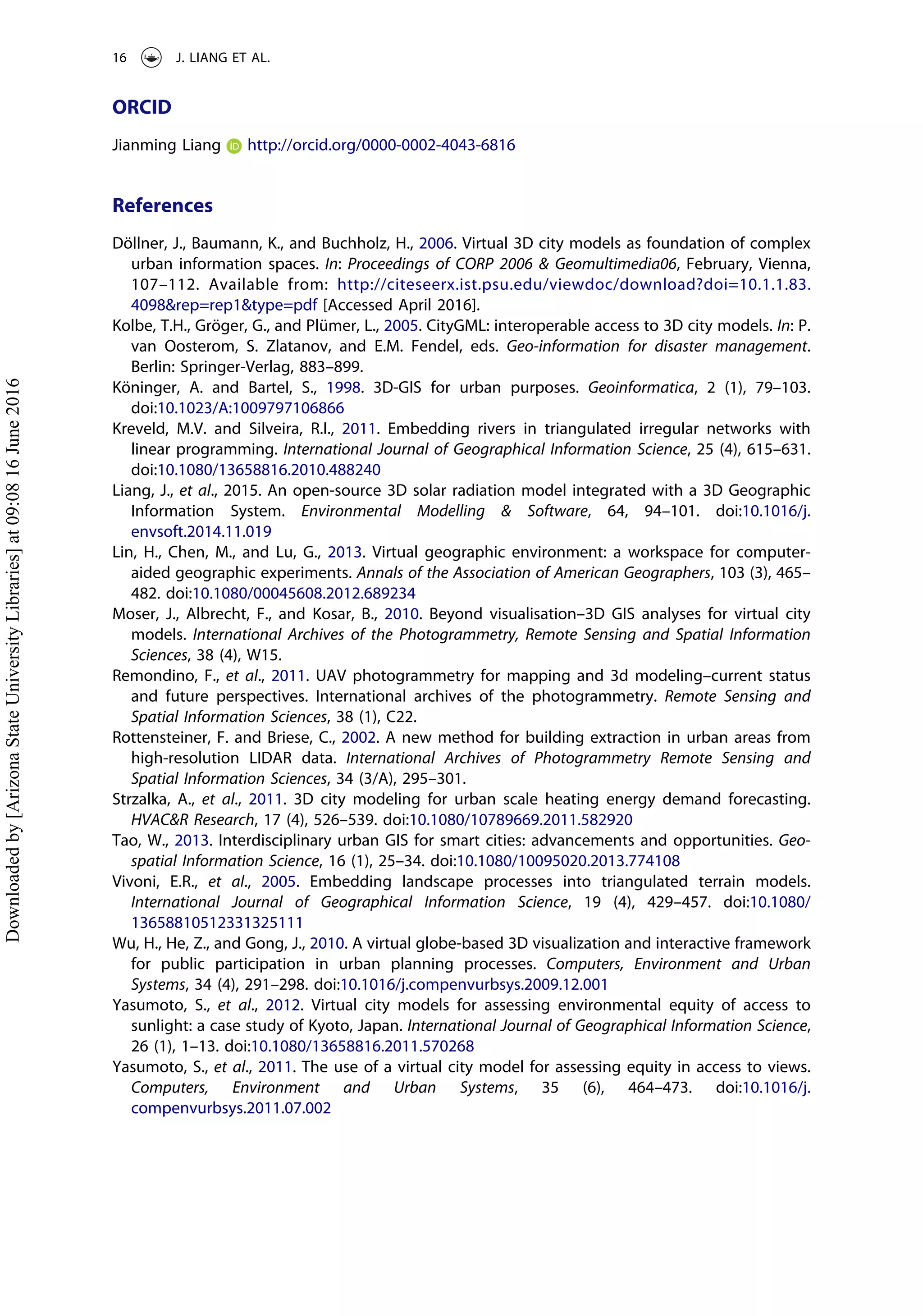 ORCID
Jianming Liang http://orcid.org/0000-0002-4043-6816
References
Döllner, J., Baumann, K., and Buchholz, H., 2006. Virtual 3D city models as foundation of complex
urban information spaces. In: Proceedings of CORP 2006 & Geomultimedia06, February, Vienna,
107–112. Available from: http://citeseerx.ist.psu.edu/viewdoc/download?doi=10.1.1.83.
4098&rep=rep1&type=pdf [Accessed April 2016].
Kolbe, T.H., Gröger, G., and Plümer, L., 2005. CityGML: interoperable access to 3D city models. In: P.
van Oosterom, S. Zlatanov, and E.M. Fendel, eds. Geo-information for disaster management.
Berlin: Springer-Verlag, 883–899.
Köninger, A. and Bartel, S., 1998. 3D-GIS for urban purposes. Geoinformatica, 2 (1), 79–103.
doi:10.1023/A:1009797106866
Kreveld, M.V. and Silveira, R.I., 2011. Embedding rivers in triangulated irregular networks with
linear programming. International Journal of Geographical Information Science, 25 (4), 615–631.
doi:10.1080/13658816.2010.488240
Liang, J., et al., 2015. An open-source 3D solar radiation model integrated with a 3D Geographic
Information System. Environmental Modelling & Software, 64, 94–101. doi:10.1016/j.
envsoft.2014.11.019
Lin, H., Chen, M., and Lu, G., 2013. Virtual geographic environment: a workspace for computer-
aided geographic experiments. Annals of the Association of American Geographers, 103 (3), 465–
482. doi:10.1080/00045608.2012.689234
Moser, J., Albrecht, F., and Kosar, B., 2010. Beyond visualisation–3D GIS analyses for virtual city
models. International Archives of the Photogrammetry, Remote Sensing and Spatial Information
Sciences, 38 (4), W15.
Remondino, F., et al., 2011. UAV photogrammetry for mapping and 3d modeling–current status
and future perspectives. International archives of the photogrammetry. Remote Sensing and
Spatial Information Sciences, 38 (1), C22.
Rottensteiner, F. and Briese, C., 2002. A new method for building extraction in urban areas from
high-resolution LIDAR data. International Archives of Photogrammetry Remote Sensing and
Spatial Information Sciences, 34 (3/A), 295–301.
Strzalka, A., et al., 2011. 3D city modeling for urban scale heating energy demand forecasting.
HVAC&R Research, 17 (4), 526–539. doi:10.1080/10789669.2011.582920
Tao, W., 2013. Interdisciplinary urban GIS for smart cities: advancements and opportunities. Geo-
spatial Information Science, 16 (1), 25–34. doi:10.1080/10095020.2013.774108
Vivoni, E.R., et al., 2005. Embedding landscape processes into triangulated terrain models.
International Journal of Geographical Information Science, 19 (4), 429–457. doi:10.1080/
13658810512331325111
Wu, H., He, Z., and Gong, J., 2010. A virtual globe-based 3D visualization and interactive framework
for public participation in urban planning processes. Computers, Environment and Urban
Systems, 34 (4), 291–298. doi:10.1016/j.compenvurbsys.2009.12.001
Yasumoto, S., et al., 2012. Virtual city models for assessing environmental equity of access to
sunlight: a case study of Kyoto, Japan. International Journal of Geographical Information Science,
26 (1), 1–13. doi:10.1080/13658816.2011.570268
Yasumoto, S., et al., 2011. The use of a virtual city model for assessing equity in access to views.
Computers, Environment and Urban Systems, 35 (6), 464–473. doi:10.1016/j.
compenvurbsys.2011.07.002
16 J. LIANG ET AL.
Downloadedby[ArizonaStateUniversityLibraries]at09:0816June2016
 