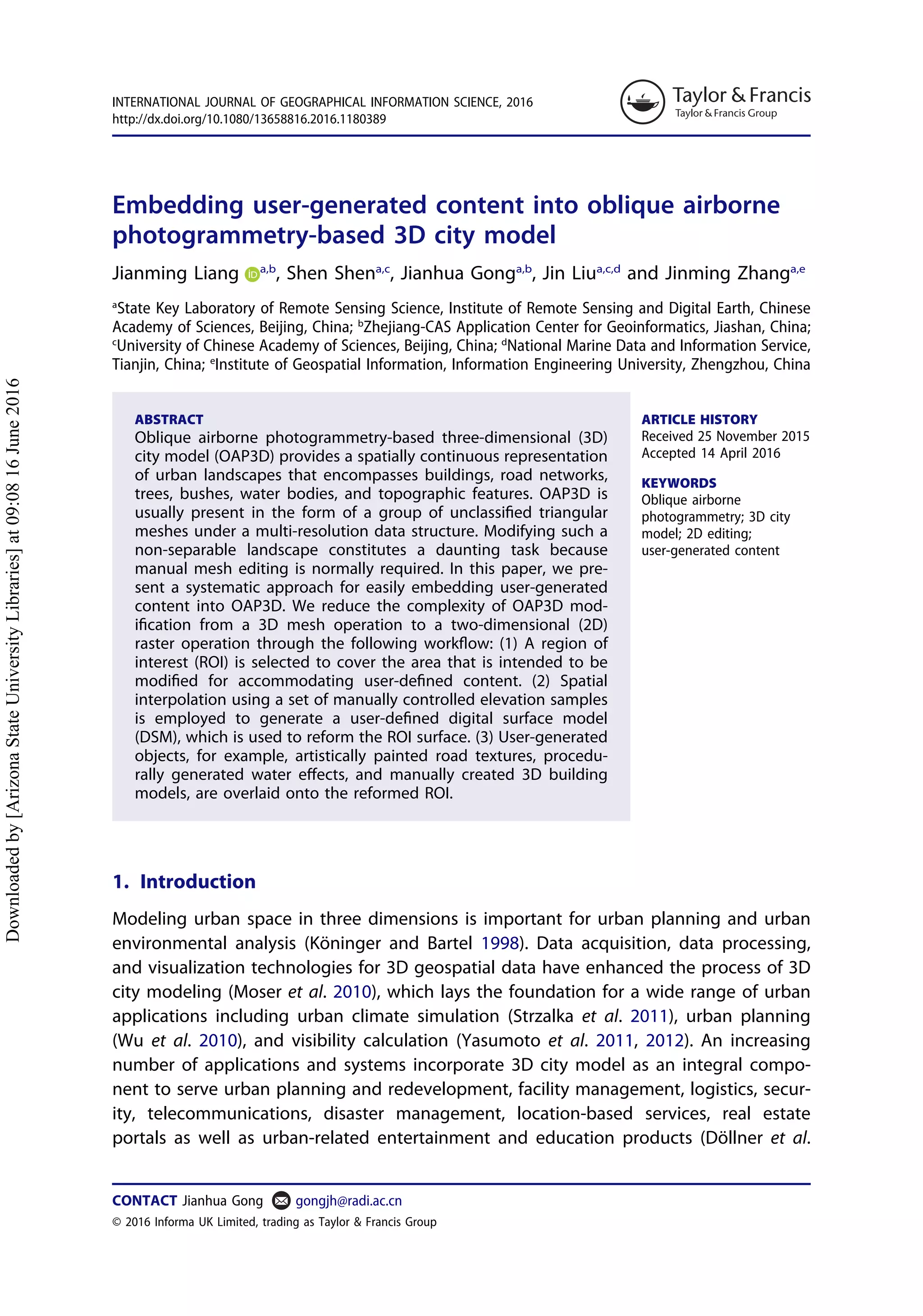 Embedding user-generated content into oblique airborne
photogrammetry-based 3D city model
Jianming Liang a,b
, Shen Shena,c
, Jianhua Gonga,b
, Jin Liua,c,d
and Jinming Zhanga,e
a
State Key Laboratory of Remote Sensing Science, Institute of Remote Sensing and Digital Earth, Chinese
Academy of Sciences, Beijing, China; b
Zhejiang-CAS Application Center for Geoinformatics, Jiashan, China;
c
University of Chinese Academy of Sciences, Beijing, China; d
National Marine Data and Information Service,
Tianjin, China; e
Institute of Geospatial Information, Information Engineering University, Zhengzhou, China
ABSTRACT
Oblique airborne photogrammetry-based three-dimensional (3D)
city model (OAP3D) provides a spatially continuous representation
of urban landscapes that encompasses buildings, road networks,
trees, bushes, water bodies, and topographic features. OAP3D is
usually present in the form of a group of unclassiﬁed triangular
meshes under a multi-resolution data structure. Modifying such a
non-separable landscape constitutes a daunting task because
manual mesh editing is normally required. In this paper, we pre-
sent a systematic approach for easily embedding user-generated
content into OAP3D. We reduce the complexity of OAP3D mod-
iﬁcation from a 3D mesh operation to a two-dimensional (2D)
raster operation through the following workﬂow: (1) A region of
interest (ROI) is selected to cover the area that is intended to be
modiﬁed for accommodating user-deﬁned content. (2) Spatial
interpolation using a set of manually controlled elevation samples
is employed to generate a user-deﬁned digital surface model
(DSM), which is used to reform the ROI surface. (3) User-generated
objects, for example, artistically painted road textures, procedu-
rally generated water eﬀects, and manually created 3D building
models, are overlaid onto the reformed ROI.
ARTICLE HISTORY
Received 25 November 2015
Accepted 14 April 2016
KEYWORDS
Oblique airborne
photogrammetry; 3D city
model; 2D editing;
user-generated content
1. Introduction
Modeling urban space in three dimensions is important for urban planning and urban
environmental analysis (Köninger and Bartel 1998). Data acquisition, data processing,
and visualization technologies for 3D geospatial data have enhanced the process of 3D
city modeling (Moser et al. 2010), which lays the foundation for a wide range of urban
applications including urban climate simulation (Strzalka et al. 2011), urban planning
(Wu et al. 2010), and visibility calculation (Yasumoto et al. 2011, 2012). An increasing
number of applications and systems incorporate 3D city model as an integral compo-
nent to serve urban planning and redevelopment, facility management, logistics, secur-
ity, telecommunications, disaster management, location-based services, real estate
portals as well as urban-related entertainment and education products (Döllner et al.
CONTACT Jianhua Gong gongjh@radi.ac.cn
INTERNATIONAL JOURNAL OF GEOGRAPHICAL INFORMATION SCIENCE, 2016
http://dx.doi.org/10.1080/13658816.2016.1180389
© 2016 Informa UK Limited, trading as Taylor & Francis Group
Downloadedby[ArizonaStateUniversityLibraries]at09:0816June2016
 