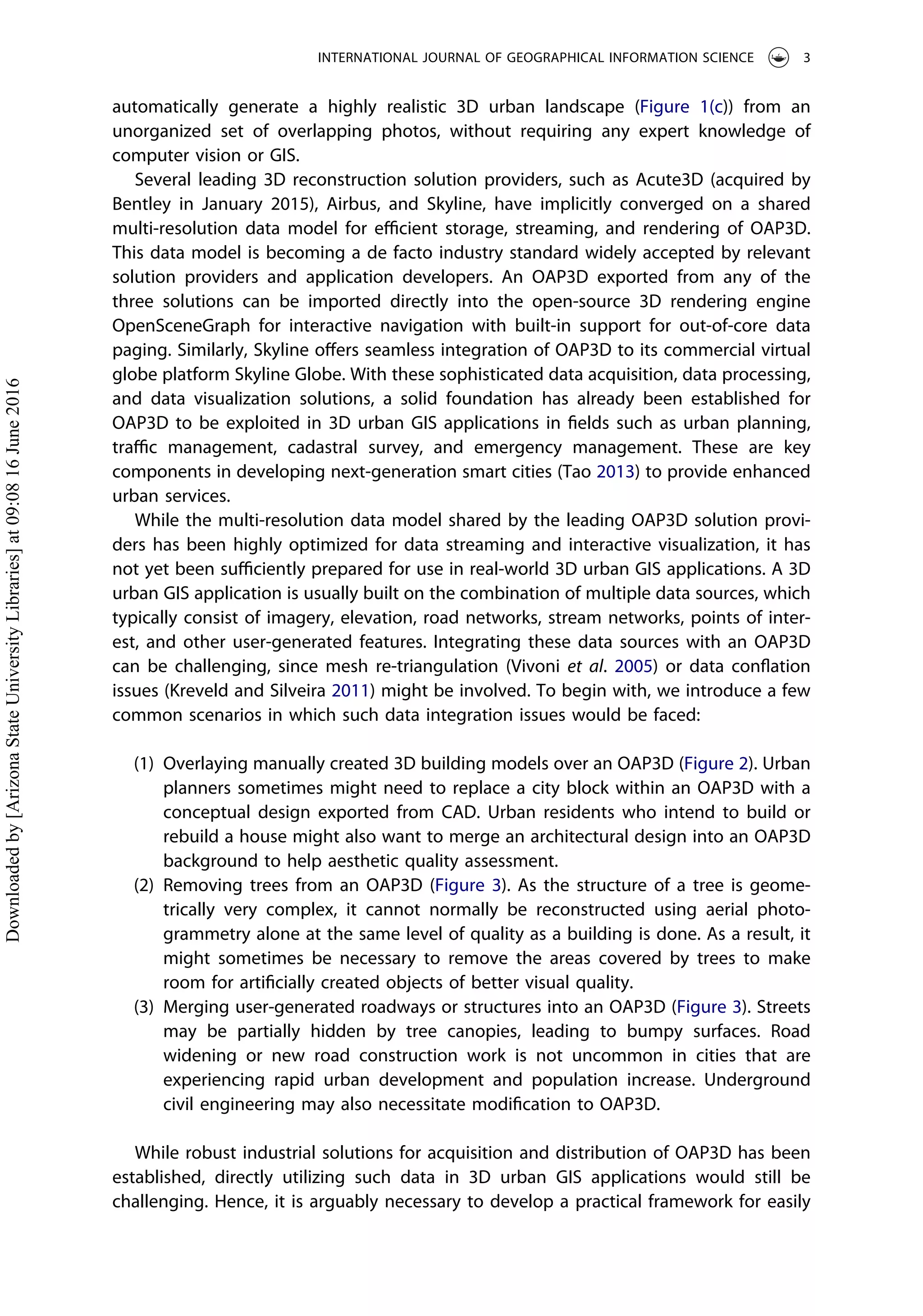 automatically generate a highly realistic 3D urban landscape (Figure 1(c)) from an
unorganized set of overlapping photos, without requiring any expert knowledge of
computer vision or GIS.
Several leading 3D reconstruction solution providers, such as Acute3D (acquired by
Bentley in January 2015), Airbus, and Skyline, have implicitly converged on a shared
multi-resolution data model for eﬃcient storage, streaming, and rendering of OAP3D.
This data model is becoming a de facto industry standard widely accepted by relevant
solution providers and application developers. An OAP3D exported from any of the
three solutions can be imported directly into the open-source 3D rendering engine
OpenSceneGraph for interactive navigation with built-in support for out-of-core data
paging. Similarly, Skyline oﬀers seamless integration of OAP3D to its commercial virtual
globe platform Skyline Globe. With these sophisticated data acquisition, data processing,
and data visualization solutions, a solid foundation has already been established for
OAP3D to be exploited in 3D urban GIS applications in ﬁelds such as urban planning,
traﬃc management, cadastral survey, and emergency management. These are key
components in developing next-generation smart cities (Tao 2013) to provide enhanced
urban services.
While the multi-resolution data model shared by the leading OAP3D solution provi-
ders has been highly optimized for data streaming and interactive visualization, it has
not yet been suﬃciently prepared for use in real-world 3D urban GIS applications. A 3D
urban GIS application is usually built on the combination of multiple data sources, which
typically consist of imagery, elevation, road networks, stream networks, points of inter-
est, and other user-generated features. Integrating these data sources with an OAP3D
can be challenging, since mesh re-triangulation (Vivoni et al. 2005) or data conﬂation
issues (Kreveld and Silveira 2011) might be involved. To begin with, we introduce a few
common scenarios in which such data integration issues would be faced:
(1) Overlaying manually created 3D building models over an OAP3D (Figure 2). Urban
planners sometimes might need to replace a city block within an OAP3D with a
conceptual design exported from CAD. Urban residents who intend to build or
rebuild a house might also want to merge an architectural design into an OAP3D
background to help aesthetic quality assessment.
(2) Removing trees from an OAP3D (Figure 3). As the structure of a tree is geome-
trically very complex, it cannot normally be reconstructed using aerial photo-
grammetry alone at the same level of quality as a building is done. As a result, it
might sometimes be necessary to remove the areas covered by trees to make
room for artiﬁcially created objects of better visual quality.
(3) Merging user-generated roadways or structures into an OAP3D (Figure 3). Streets
may be partially hidden by tree canopies, leading to bumpy surfaces. Road
widening or new road construction work is not uncommon in cities that are
experiencing rapid urban development and population increase. Underground
civil engineering may also necessitate modiﬁcation to OAP3D.
While robust industrial solutions for acquisition and distribution of OAP3D has been
established, directly utilizing such data in 3D urban GIS applications would still be
challenging. Hence, it is arguably necessary to develop a practical framework for easily
INTERNATIONAL JOURNAL OF GEOGRAPHICAL INFORMATION SCIENCE 3
Downloadedby[ArizonaStateUniversityLibraries]at09:0816June2016
 