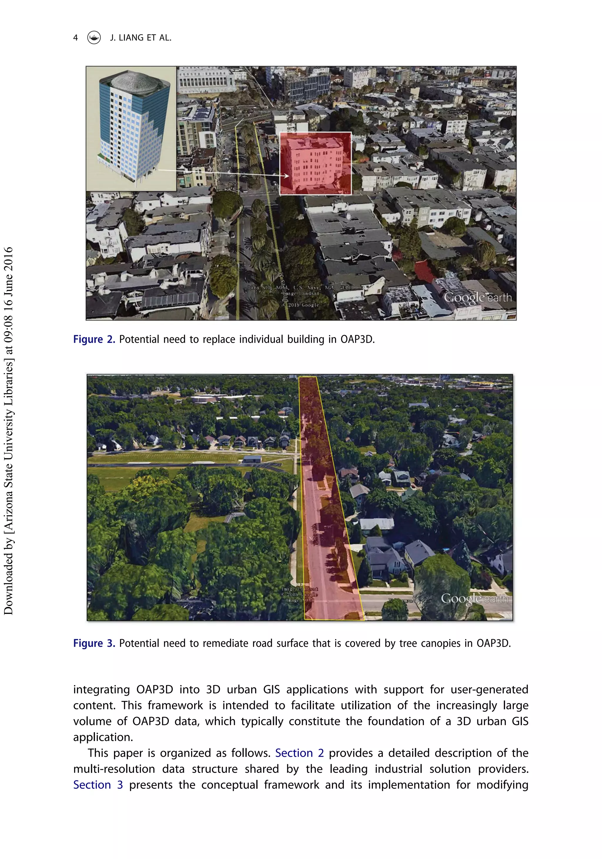 integrating OAP3D into 3D urban GIS applications with support for user-generated
content. This framework is intended to facilitate utilization of the increasingly large
volume of OAP3D data, which typically constitute the foundation of a 3D urban GIS
application.
This paper is organized as follows. Section 2 provides a detailed description of the
multi-resolution data structure shared by the leading industrial solution providers.
Section 3 presents the conceptual framework and its implementation for modifying
Figure 2. Potential need to replace individual building in OAP3D.
Figure 3. Potential need to remediate road surface that is covered by tree canopies in OAP3D.
4 J. LIANG ET AL.
Downloadedby[ArizonaStateUniversityLibraries]at09:0816June2016
 