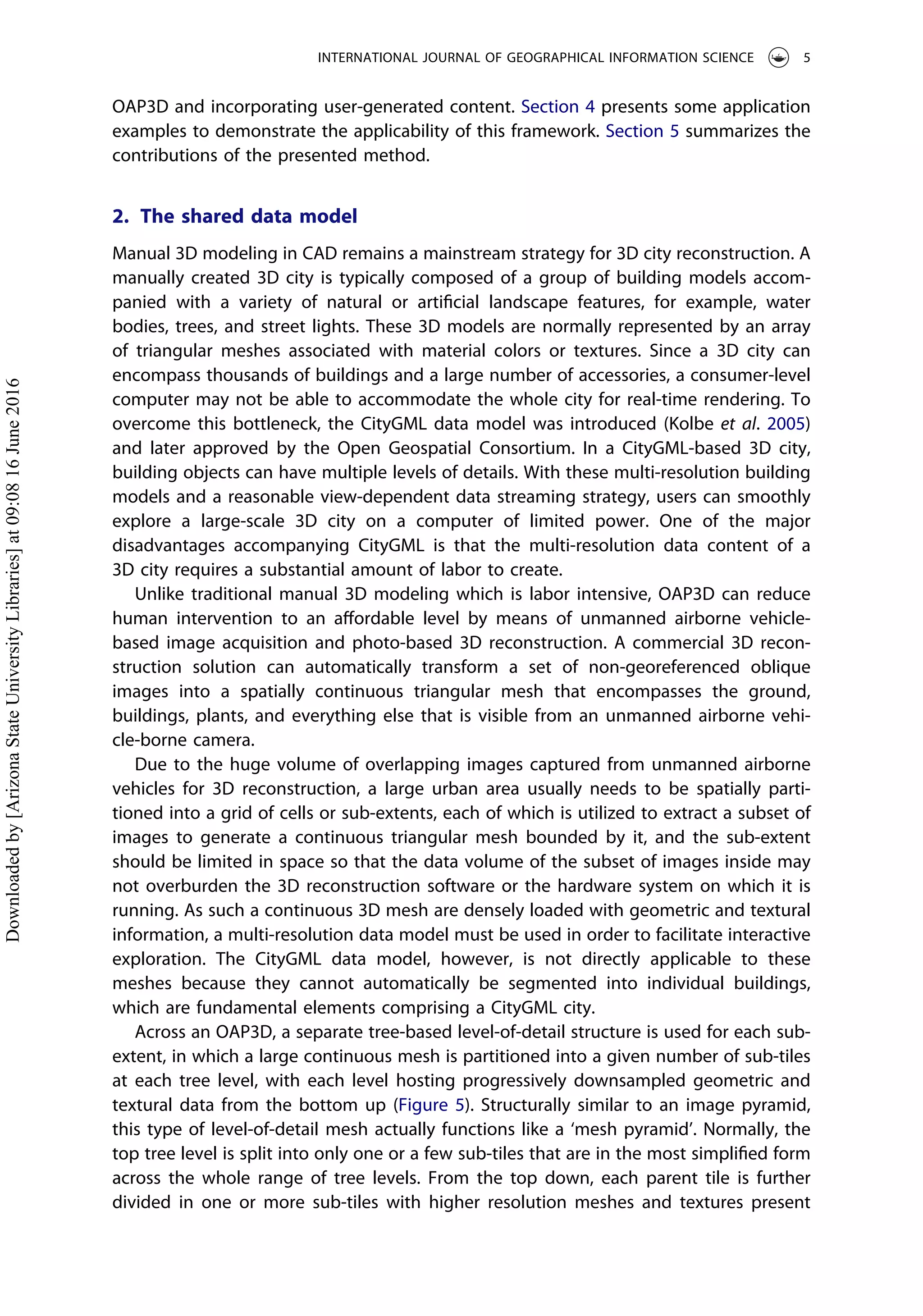 OAP3D and incorporating user-generated content. Section 4 presents some application
examples to demonstrate the applicability of this framework. Section 5 summarizes the
contributions of the presented method.
2. The shared data model
Manual 3D modeling in CAD remains a mainstream strategy for 3D city reconstruction. A
manually created 3D city is typically composed of a group of building models accom-
panied with a variety of natural or artiﬁcial landscape features, for example, water
bodies, trees, and street lights. These 3D models are normally represented by an array
of triangular meshes associated with material colors or textures. Since a 3D city can
encompass thousands of buildings and a large number of accessories, a consumer-level
computer may not be able to accommodate the whole city for real-time rendering. To
overcome this bottleneck, the CityGML data model was introduced (Kolbe et al. 2005)
and later approved by the Open Geospatial Consortium. In a CityGML-based 3D city,
building objects can have multiple levels of details. With these multi-resolution building
models and a reasonable view-dependent data streaming strategy, users can smoothly
explore a large-scale 3D city on a computer of limited power. One of the major
disadvantages accompanying CityGML is that the multi-resolution data content of a
3D city requires a substantial amount of labor to create.
Unlike traditional manual 3D modeling which is labor intensive, OAP3D can reduce
human intervention to an aﬀordable level by means of unmanned airborne vehicle-
based image acquisition and photo-based 3D reconstruction. A commercial 3D recon-
struction solution can automatically transform a set of non-georeferenced oblique
images into a spatially continuous triangular mesh that encompasses the ground,
buildings, plants, and everything else that is visible from an unmanned airborne vehi-
cle-borne camera.
Due to the huge volume of overlapping images captured from unmanned airborne
vehicles for 3D reconstruction, a large urban area usually needs to be spatially parti-
tioned into a grid of cells or sub-extents, each of which is utilized to extract a subset of
images to generate a continuous triangular mesh bounded by it, and the sub-extent
should be limited in space so that the data volume of the subset of images inside may
not overburden the 3D reconstruction software or the hardware system on which it is
running. As such a continuous 3D mesh are densely loaded with geometric and textural
information, a multi-resolution data model must be used in order to facilitate interactive
exploration. The CityGML data model, however, is not directly applicable to these
meshes because they cannot automatically be segmented into individual buildings,
which are fundamental elements comprising a CityGML city.
Across an OAP3D, a separate tree-based level-of-detail structure is used for each sub-
extent, in which a large continuous mesh is partitioned into a given number of sub-tiles
at each tree level, with each level hosting progressively downsampled geometric and
textural data from the bottom up (Figure 5). Structurally similar to an image pyramid,
this type of level-of-detail mesh actually functions like a ‘mesh pyramid’. Normally, the
top tree level is split into only one or a few sub-tiles that are in the most simpliﬁed form
across the whole range of tree levels. From the top down, each parent tile is further
divided in one or more sub-tiles with higher resolution meshes and textures present
INTERNATIONAL JOURNAL OF GEOGRAPHICAL INFORMATION SCIENCE 5
Downloadedby[ArizonaStateUniversityLibraries]at09:0816June2016
 