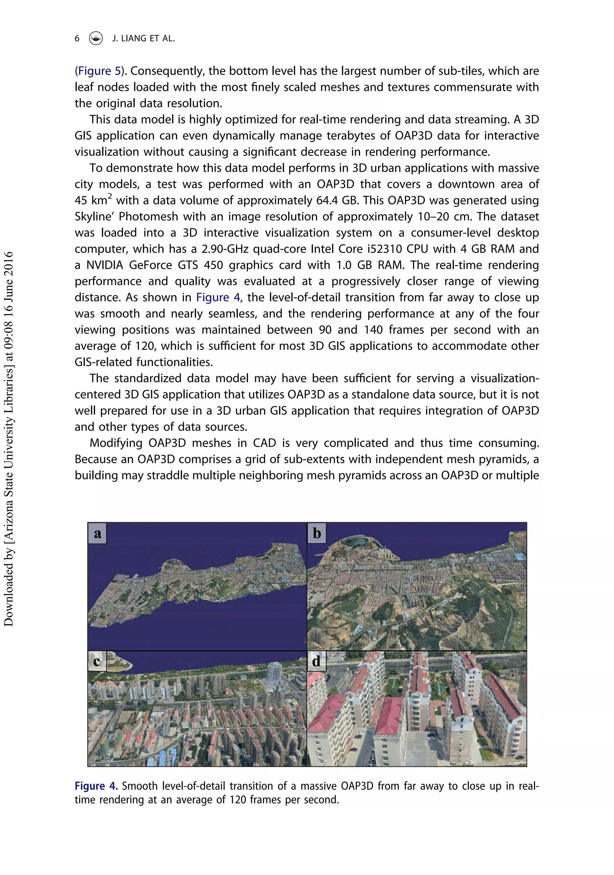 (Figure 5). Consequently, the bottom level has the largest number of sub-tiles, which are
leaf nodes loaded with the most ﬁnely scaled meshes and textures commensurate with
the original data resolution.
This data model is highly optimized for real-time rendering and data streaming. A 3D
GIS application can even dynamically manage terabytes of OAP3D data for interactive
visualization without causing a signiﬁcant decrease in rendering performance.
To demonstrate how this data model performs in 3D urban applications with massive
city models, a test was performed with an OAP3D that covers a downtown area of
45 km2
with a data volume of approximately 64.4 GB. This OAP3D was generated using
Skyline’ Photomesh with an image resolution of approximately 10–20 cm. The dataset
was loaded into a 3D interactive visualization system on a consumer-level desktop
computer, which has a 2.90-GHz quad-core Intel Core i52310 CPU with 4 GB RAM and
a NVIDIA GeForce GTS 450 graphics card with 1.0 GB RAM. The real-time rendering
performance and quality was evaluated at a progressively closer range of viewing
distance. As shown in Figure 4, the level-of-detail transition from far away to close up
was smooth and nearly seamless, and the rendering performance at any of the four
viewing positions was maintained between 90 and 140 frames per second with an
average of 120, which is suﬃcient for most 3D GIS applications to accommodate other
GIS-related functionalities.
The standardized data model may have been suﬃcient for serving a visualization-
centered 3D GIS application that utilizes OAP3D as a standalone data source, but it is not
well prepared for use in a 3D urban GIS application that requires integration of OAP3D
and other types of data sources.
Modifying OAP3D meshes in CAD is very complicated and thus time consuming.
Because an OAP3D comprises a grid of sub-extents with independent mesh pyramids, a
building may straddle multiple neighboring mesh pyramids across an OAP3D or multiple
Figure 4. Smooth level-of-detail transition of a massive OAP3D from far away to close up in real-
time rendering at an average of 120 frames per second.
6 J. LIANG ET AL.
Downloadedby[ArizonaStateUniversityLibraries]at09:0816June2016
 