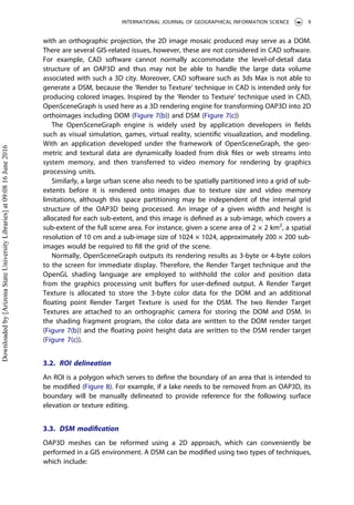 with an orthographic projection, the 2D image mosaic produced may serve as a DOM.
There are several GIS-related issues, however, these are not considered in CAD software.
For example, CAD software cannot normally accommodate the level-of-detail data
structure of an OAP3D and thus may not be able to handle the large data volume
associated with such a 3D city. Moreover, CAD software such as 3ds Max is not able to
generate a DSM, because the ‘Render to Texture’ technique in CAD is intended only for
producing colored images. Inspired by the ‘Render to Texture’ technique used in CAD,
OpenSceneGraph is used here as a 3D rendering engine for transforming OAP3D into 2D
orthoimages including DOM (Figure 7(b)) and DSM (Figure 7(c))
The OpenSceneGraph engine is widely used by application developers in ﬁelds
such as visual simulation, games, virtual reality, scientiﬁc visualization, and modeling.
With an application developed under the framework of OpenSceneGraph, the geo-
metric and textural data are dynamically loaded from disk ﬁles or web streams into
system memory, and then transferred to video memory for rendering by graphics
processing units.
Similarly, a large urban scene also needs to be spatially partitioned into a grid of sub-
extents before it is rendered onto images due to texture size and video memory
limitations, although this space partitioning may be independent of the internal grid
structure of the OAP3D being processed. An image of a given width and height is
allocated for each sub-extent, and this image is deﬁned as a sub-image, which covers a
sub-extent of the full scene area. For instance, given a scene area of 2 × 2 km2
, a spatial
resolution of 10 cm and a sub-image size of 1024 × 1024, approximately 200 × 200 sub-
images would be required to ﬁll the grid of the scene.
Normally, OpenSceneGraph outputs its rendering results as 3-byte or 4-byte colors
to the screen for immediate display. Therefore, the Render Target technique and the
OpenGL shading language are employed to withhold the color and position data
from the graphics processing unit buﬀers for user-deﬁned output. A Render Target
Texture is allocated to store the 3-byte color data for the DOM and an additional
ﬂoating point Render Target Texture is used for the DSM. The two Render Target
Textures are attached to an orthographic camera for storing the DOM and DSM. In
the shading fragment program, the color data are written to the DOM render target
(Figure 7(b)) and the ﬂoating point height data are written to the DSM render target
(Figure 7(c)).
3.2. ROI delineation
An ROI is a polygon which serves to deﬁne the boundary of an area that is intended to
be modiﬁed (Figure 8). For example, if a lake needs to be removed from an OAP3D, its
boundary will be manually delineated to provide reference for the following surface
elevation or texture editing.
3.3. DSM modiﬁcation
OAP3D meshes can be reformed using a 2D approach, which can conveniently be
performed in a GIS environment. A DSM can be modiﬁed using two types of techniques,
which include:
INTERNATIONAL JOURNAL OF GEOGRAPHICAL INFORMATION SCIENCE 9
Downloadedby[ArizonaStateUniversityLibraries]at09:0816June2016
 