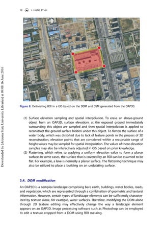 (1) Surface elevation sampling and spatial interpolation. To erase an above-ground
object from an OAP3D, surface elevations at the exposed ground immediately
surrounding this object are sampled and then spatial interpolation is applied to
reconstruct the ground surface hidden under this object. To ﬂatten the surface of a
water body, which was distorted due to lack of feature points in the process of 3D
reconstruction, elevation points that are considered within a reasonable range of
height values may be sampled for spatial interpolation. The values of these elevation
samples may also be interactively adjusted in GIS based on prior knowledge.
(2) Flattening, which refers to applying a uniform elevation value to form a planar
surface. In some cases, the surface that is covered by an ROI can be assumed to be
ﬂat. For example, a lake is normally a planar surface. The ﬂattening technique may
also be utilized to place a building on an undulating surface.
3.4. DOM modiﬁcation
An OAP3D is a complex landscape comprising bare earth, buildings, water bodies, roads,
and vegetation, which are represented through a combination of geometric and textural
information. However, certain types of landscape elements can be suﬃciently character-
ized by texture alone, for example, water surfaces. Therefore, modifying the DOM alone
through 2D texture editing may eﬀectively change the way a landscape element
appears on an OAP3D. Image processing software such as Photoshop can be employed
to edit a texture cropped from a DOM using ROI masking.
Figure 8. Delineating ROI in a GIS based on the DOM and DSM generated from the OAP3D.
10 J. LIANG ET AL.
Downloadedby[ArizonaStateUniversityLibraries]at09:0816June2016
 