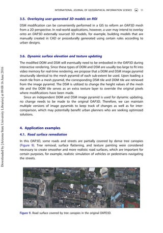 3.5. Overlaying user-generated 3D models on ROI
DSM modiﬁcation can be conveniently performed in a GIS to reform an OAP3D mesh
from a 2D perspective. In real-world applications, however, a user may intend to overlay
onto an OAP3D externally sourced 3D models, for example, building models that are
manually created in CAD or procedurally generated using certain rules according to
urban designs.
3.6. Dynamic surface elevation and texture updating
The modiﬁed DOM and DSM will eventually need to be embodied in the OAP3D during
interactive rendering. Since these types of DOM and DSM are usually too large to ﬁt into
video memory for real-time rendering, we propose that a DOM and DSM image pyramid
structurally identical to the mesh pyramid of each sub-extent be used. Upon loading a
mesh tile from a mesh pyramid, the corresponding DSM tile and DOM tile are retrieved
from the image pyramid. The DSM is utilized to change the height values of the mesh
tile and the DOM tile serves as an extra texture layer to override the original pixels
where modiﬁcations have been made.
Since an independent DOM and DSM image pyramid is used for dynamic updating,
no change needs to be made to the original OAP3D. Therefore, we can maintain
multiple versions of image pyramids to keep track of changes as well as for inter-
comparison, which may potentially beneﬁt urban planners who are seeking optimized
solutions.
4. Application examples
4.1. Road surface remediation
In this OAP3D, some roads and streets are partially covered by dense tree canopies
(Figure 9). Tree removal, surface ﬂattening, and texture painting were considered
necessary to create smoother and more realistic road surfaces, which are important for
certain purposes, for example, realistic simulation of vehicles or pedestrians navigating
the streets.
Figure 9. Road surface covered by tree canopies in the original OAPD3D.
INTERNATIONAL JOURNAL OF GEOGRAPHICAL INFORMATION SCIENCE 11
Downloadedby[ArizonaStateUniversityLibraries]at09:0816June2016
 
