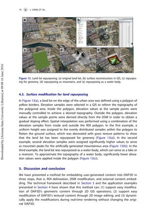 4.3. Surface modiﬁcation for land repurposing
In Figure 13(a), a land lot on the edge of the urban area was deﬁned using a polygon of
yellow borders. Elevation samples were selected in a GIS to reform the topography of
the polygonal area. Inside the polygon, elevation values at the sample points were
manually controlled to achieve a desired topography. Outside the polygon, elevation
values at the sample points were derived directly from the DSM in order to obtain a
gradual sloping eﬀect. Spatial interpolation was performed using a combination of the
elevation samples from inside and outside the ROI polygon. In the ﬁrst example, a
uniform height was assigned to the evenly distributed samples within the polygon to
ﬂatten the ground surface, which was decorated with grass texture patterns to show
that the land lot has been repurposed for greenery (Figure 13(a)). In the second
example, several elevation samples were assigned signiﬁcantly higher values to serve
as mountain peaks for the artiﬁcially generated mountainous area (Figure 13(b)). In the
third example, the land lot was repurposed as a water body, which can serve as a lake or
a reservoir. To approximate the topography of a water body, signiﬁcantly lower eleva-
tion values were applied inside the polygon (Figure 13(c)).
5. Discussion and conclusion
We have presented a method for embedding user-generated content into OAP3D in
three steps, that is, ROI delineation, DSM modiﬁcation, and external content embed-
ding. The technical framework described in Section 3 and the application examples
presented in Section 4 have shown that this method can: (1) support easy modiﬁca-
tion of OAP3D’s geometric content through 2D GIS operations; (2) support easy
modiﬁcation of OAP3D’s textural content through 2D image editing; and (3) dynami-
cally apply the modiﬁcations during real-time rendering without changing the origi-
nal OAP3D.
Figure 13. Land lot repurposing: (a) original land lot, (b) surface reconstruction in GIS, (c) repurpos-
ing for greenery, (d) repurposing as mountains, and (e) repurposing as a water body.
14 J. LIANG ET AL.
Downloadedby[ArizonaStateUniversityLibraries]at09:0816June2016
 