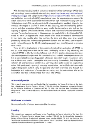 With the rapid development of unmanned airborne vehicle technology, OAP3D data
will increasingly be accumulated. Microsoft Bing Maps (http://www.bing.com/dev/en-us/
maps-preview-app) and Google Earth (https://www.google.com/earth/) have acquired
and published hundreds of OAP3D-based virtual cities for augmenting the present 3D
urban application, which traditionally relied mainly on high resolution imagery with few
3D building models. This paradigm shift in 3D urban application was likely driven by the
obvious advantages of OAP3D in terms of data accuracy, real-time rendering perfor-
mance, and data acquisition eﬃciency. Many smaller businesses have also built up the
capacity to operate unmanned airborne vehicles and acquired OAP3Ds for commercial
services. The method presented in this paper can be very helpful in developing OAP3D-
based 3D urban GIS applications, since it allows user’s ideas and needs to be embodied
in the static city models. With this method, the time and labor costs that would
potentially be required to bring user-generated content into an OAP3D can be signiﬁ-
cantly reduced, because the 2D-3D mapping approach is as straightforward as drawing
on a canvas.
There are three implications of the presented method for application of OAP3D in
GIS. (1) Data integration is one of the most challenging issues in fully exploiting the
value of OAP3D in GIS. Our method oﬀers a cost-eﬀective solution to address this issue
and has the potential to promote the use of OAP3D in a broader and deeper manner. (2)
It is a systematically designed approach, which can potentially inspire researchers from
the academia and product developers from the industry to develop a fully integrated
solution. (3) User-generated content is a very important data source for augmenting
urban GIS applications. Although remotely sensed data can faithfully and accurately
capture the present state of a city, the past and future can be created only through the
knowledge and imagination of urban planners, artists, and decision-makers, who are in
need of an easy tool to help embed their ideas into OAP3D.
Acknowledgments
This research was supported and funded by the Foundation for Young Scientists of the State
Key Laboratory of Remote Sensing Science (15RC-08), the Key Knowledge Innovative Project
of the Chinese Academy of Sciences (KZCX2 EW 318), the National Key Technology R&D
Program of China (2014ZX10003002), and the National Natural Science Foundation of China
(41371387).
Disclosure statement
No potential conﬂict of interest was reported by the authors.
Funding
This research was supported and funded by the Foundation for Young Scientists of the State Key
Laboratory of Remote Sensing Science: [grant number 15RC-08]; the Key Knowledge Innovative
Project of the Chinese Academy of Sciences: [grant number KZCX2 EW 318]; the National Key
Technology R&D Program of China: [grant number 2014ZX10003002]; and the National Natural
Science Foundation of China: [grant number 41371387].
INTERNATIONAL JOURNAL OF GEOGRAPHICAL INFORMATION SCIENCE 15
Downloadedby[ArizonaStateUniversityLibraries]at09:0816June2016
 