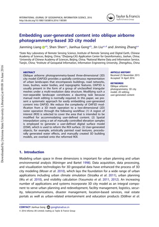 Embedding user-generated content into oblique airborne
photogrammetry-based 3D city model
Jianming Liang a,b
, Shen Shena,c
, Jianhua Gonga,b
, Jin Liua,c,d
and Jinming Zhanga,e
a
State Key Laboratory of Remote Sensing Science, Institute of Remote Sensing and Digital Earth, Chinese
Academy of Sciences, Beijing, China; b
Zhejiang-CAS Application Center for Geoinformatics, Jiashan, China;
c
University of Chinese Academy of Sciences, Beijing, China; d
National Marine Data and Information Service,
Tianjin, China; e
Institute of Geospatial Information, Information Engineering University, Zhengzhou, China
ABSTRACT
Oblique airborne photogrammetry-based three-dimensional (3D)
city model (OAP3D) provides a spatially continuous representation
of urban landscapes that encompasses buildings, road networks,
trees, bushes, water bodies, and topographic features. OAP3D is
usually present in the form of a group of unclassiﬁed triangular
meshes under a multi-resolution data structure. Modifying such a
non-separable landscape constitutes a daunting task because
manual mesh editing is normally required. In this paper, we pre-
sent a systematic approach for easily embedding user-generated
content into OAP3D. We reduce the complexity of OAP3D mod-
iﬁcation from a 3D mesh operation to a two-dimensional (2D)
raster operation through the following workﬂow: (1) A region of
interest (ROI) is selected to cover the area that is intended to be
modiﬁed for accommodating user-deﬁned content. (2) Spatial
interpolation using a set of manually controlled elevation samples
is employed to generate a user-deﬁned digital surface model
(DSM), which is used to reform the ROI surface. (3) User-generated
objects, for example, artistically painted road textures, procedu-
rally generated water eﬀects, and manually created 3D building
models, are overlaid onto the reformed ROI.
ARTICLE HISTORY
Received 25 November 2015
Accepted 14 April 2016
KEYWORDS
Oblique airborne
photogrammetry; 3D city
model; 2D editing;
user-generated content
1. Introduction
Modeling urban space in three dimensions is important for urban planning and urban
environmental analysis (Köninger and Bartel 1998). Data acquisition, data processing,
and visualization technologies for 3D geospatial data have enhanced the process of 3D
city modeling (Moser et al. 2010), which lays the foundation for a wide range of urban
applications including urban climate simulation (Strzalka et al. 2011), urban planning
(Wu et al. 2010), and visibility calculation (Yasumoto et al. 2011, 2012). An increasing
number of applications and systems incorporate 3D city model as an integral compo-
nent to serve urban planning and redevelopment, facility management, logistics, secur-
ity, telecommunications, disaster management, location-based services, real estate
portals as well as urban-related entertainment and education products (Döllner et al.
CONTACT Jianhua Gong gongjh@radi.ac.cn
INTERNATIONAL JOURNAL OF GEOGRAPHICAL INFORMATION SCIENCE, 2016
http://dx.doi.org/10.1080/13658816.2016.1180389
© 2016 Informa UK Limited, trading as Taylor & Francis Group
Downloadedby[ArizonaStateUniversityLibraries]at09:0816June2016
 