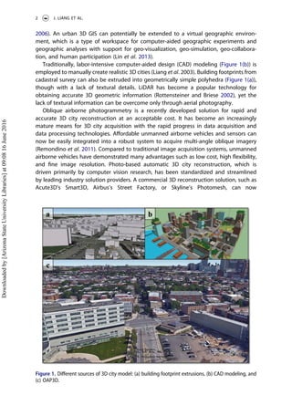 2006). An urban 3D GIS can potentially be extended to a virtual geographic environ-
ment, which is a type of workspace for computer-aided geographic experiments and
geographic analyses with support for geo-visualization, geo-simulation, geo-collabora-
tion, and human participation (Lin et al. 2013).
Traditionally, labor-intensive computer-aided design (CAD) modeling (Figure 1(b)) is
employed to manually create realistic 3D cities (Liang et al. 2003). Building footprints from
cadastral survey can also be extruded into geometrically simple polyhedra (Figure 1(a)),
though with a lack of textural details. LiDAR has become a popular technology for
obtaining accurate 3D geometric information (Rottensteiner and Briese 2002), yet the
lack of textural information can be overcome only through aerial photography.
Oblique airborne photogrammetry is a recently developed solution for rapid and
accurate 3D city reconstruction at an acceptable cost. It has become an increasingly
mature means for 3D city acquisition with the rapid progress in data acquisition and
data processing technologies. Aﬀordable unmanned airborne vehicles and sensors can
now be easily integrated into a robust system to acquire multi-angle oblique imagery
(Remondino et al. 2011). Compared to traditional image acquisition systems, unmanned
airborne vehicles have demonstrated many advantages such as low cost, high ﬂexibility,
and ﬁne image resolution. Photo-based automatic 3D city reconstruction, which is
driven primarily by computer vision research, has been standardized and streamlined
by leading industry solution providers. A commercial 3D reconstruction solution, such as
Acute3D’s Smart3D, Airbus’s Street Factory, or Skyline’s Photomesh, can now
Figure 1. Diﬀerent sources of 3D city model: (a) building footprint extrusions, (b) CAD modeling, and
(c) OAP3D.
2 J. LIANG ET AL.
Downloadedby[ArizonaStateUniversityLibraries]at09:0816June2016
 
