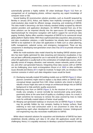 automatically generate a highly realistic 3D urban landscape (Figure 1(c)) from an
unorganized set of overlapping photos, without requiring any expert knowledge of
computer vision or GIS.
Several leading 3D reconstruction solution providers, such as Acute3D (acquired by
Bentley in January 2015), Airbus, and Skyline, have implicitly converged on a shared
multi-resolution data model for eﬃcient storage, streaming, and rendering of OAP3D.
This data model is becoming a de facto industry standard widely accepted by relevant
solution providers and application developers. An OAP3D exported from any of the
three solutions can be imported directly into the open-source 3D rendering engine
OpenSceneGraph for interactive navigation with built-in support for out-of-core data
paging. Similarly, Skyline oﬀers seamless integration of OAP3D to its commercial virtual
globe platform Skyline Globe. With these sophisticated data acquisition, data processing,
and data visualization solutions, a solid foundation has already been established for
OAP3D to be exploited in 3D urban GIS applications in ﬁelds such as urban planning,
traﬃc management, cadastral survey, and emergency management. These are key
components in developing next-generation smart cities (Tao 2013) to provide enhanced
urban services.
While the multi-resolution data model shared by the leading OAP3D solution provi-
ders has been highly optimized for data streaming and interactive visualization, it has
not yet been suﬃciently prepared for use in real-world 3D urban GIS applications. A 3D
urban GIS application is usually built on the combination of multiple data sources, which
typically consist of imagery, elevation, road networks, stream networks, points of inter-
est, and other user-generated features. Integrating these data sources with an OAP3D
can be challenging, since mesh re-triangulation (Vivoni et al. 2005) or data conﬂation
issues (Kreveld and Silveira 2011) might be involved. To begin with, we introduce a few
common scenarios in which such data integration issues would be faced:
(1) Overlaying manually created 3D building models over an OAP3D (Figure 2). Urban
planners sometimes might need to replace a city block within an OAP3D with a
conceptual design exported from CAD. Urban residents who intend to build or
rebuild a house might also want to merge an architectural design into an OAP3D
background to help aesthetic quality assessment.
(2) Removing trees from an OAP3D (Figure 3). As the structure of a tree is geome-
trically very complex, it cannot normally be reconstructed using aerial photo-
grammetry alone at the same level of quality as a building is done. As a result, it
might sometimes be necessary to remove the areas covered by trees to make
room for artiﬁcially created objects of better visual quality.
(3) Merging user-generated roadways or structures into an OAP3D (Figure 3). Streets
may be partially hidden by tree canopies, leading to bumpy surfaces. Road
widening or new road construction work is not uncommon in cities that are
experiencing rapid urban development and population increase. Underground
civil engineering may also necessitate modiﬁcation to OAP3D.
While robust industrial solutions for acquisition and distribution of OAP3D has been
established, directly utilizing such data in 3D urban GIS applications would still be
challenging. Hence, it is arguably necessary to develop a practical framework for easily
INTERNATIONAL JOURNAL OF GEOGRAPHICAL INFORMATION SCIENCE 3
Downloadedby[ArizonaStateUniversityLibraries]at09:0816June2016
 