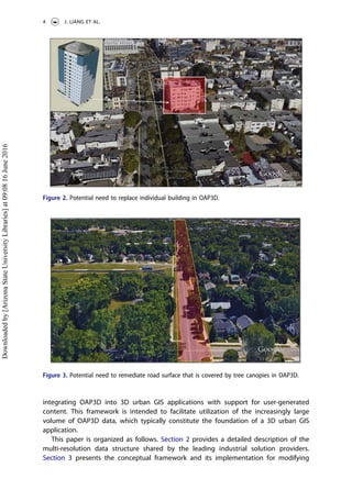 integrating OAP3D into 3D urban GIS applications with support for user-generated
content. This framework is intended to facilitate utilization of the increasingly large
volume of OAP3D data, which typically constitute the foundation of a 3D urban GIS
application.
This paper is organized as follows. Section 2 provides a detailed description of the
multi-resolution data structure shared by the leading industrial solution providers.
Section 3 presents the conceptual framework and its implementation for modifying
Figure 2. Potential need to replace individual building in OAP3D.
Figure 3. Potential need to remediate road surface that is covered by tree canopies in OAP3D.
4 J. LIANG ET AL.
Downloadedby[ArizonaStateUniversityLibraries]at09:0816June2016
 