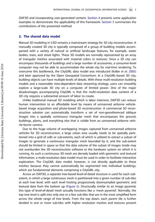 OAP3D and incorporating user-generated content. Section 4 presents some application
examples to demonstrate the applicability of this framework. Section 5 summarizes the
contributions of the presented method.
2. The shared data model
Manual 3D modeling in CAD remains a mainstream strategy for 3D city reconstruction. A
manually created 3D city is typically composed of a group of building models accom-
panied with a variety of natural or artiﬁcial landscape features, for example, water
bodies, trees, and street lights. These 3D models are normally represented by an array
of triangular meshes associated with material colors or textures. Since a 3D city can
encompass thousands of buildings and a large number of accessories, a consumer-level
computer may not be able to accommodate the whole city for real-time rendering. To
overcome this bottleneck, the CityGML data model was introduced (Kolbe et al. 2005)
and later approved by the Open Geospatial Consortium. In a CityGML-based 3D city,
building objects can have multiple levels of details. With these multi-resolution building
models and a reasonable view-dependent data streaming strategy, users can smoothly
explore a large-scale 3D city on a computer of limited power. One of the major
disadvantages accompanying CityGML is that the multi-resolution data content of a
3D city requires a substantial amount of labor to create.
Unlike traditional manual 3D modeling which is labor intensive, OAP3D can reduce
human intervention to an aﬀordable level by means of unmanned airborne vehicle-
based image acquisition and photo-based 3D reconstruction. A commercial 3D recon-
struction solution can automatically transform a set of non-georeferenced oblique
images into a spatially continuous triangular mesh that encompasses the ground,
buildings, plants, and everything else that is visible from an unmanned airborne vehi-
cle-borne camera.
Due to the huge volume of overlapping images captured from unmanned airborne
vehicles for 3D reconstruction, a large urban area usually needs to be spatially parti-
tioned into a grid of cells or sub-extents, each of which is utilized to extract a subset of
images to generate a continuous triangular mesh bounded by it, and the sub-extent
should be limited in space so that the data volume of the subset of images inside may
not overburden the 3D reconstruction software or the hardware system on which it is
running. As such a continuous 3D mesh are densely loaded with geometric and textural
information, a multi-resolution data model must be used in order to facilitate interactive
exploration. The CityGML data model, however, is not directly applicable to these
meshes because they cannot automatically be segmented into individual buildings,
which are fundamental elements comprising a CityGML city.
Across an OAP3D, a separate tree-based level-of-detail structure is used for each sub-
extent, in which a large continuous mesh is partitioned into a given number of sub-tiles
at each tree level, with each level hosting progressively downsampled geometric and
textural data from the bottom up (Figure 5). Structurally similar to an image pyramid,
this type of level-of-detail mesh actually functions like a ‘mesh pyramid’. Normally, the
top tree level is split into only one or a few sub-tiles that are in the most simpliﬁed form
across the whole range of tree levels. From the top down, each parent tile is further
divided in one or more sub-tiles with higher resolution meshes and textures present
INTERNATIONAL JOURNAL OF GEOGRAPHICAL INFORMATION SCIENCE 5
Downloadedby[ArizonaStateUniversityLibraries]at09:0816June2016
 