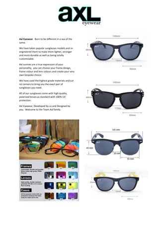 Axl Eyewear. Born to be different in a sea of the
same.
We have taken popular sunglasses models and re-
engineered them to make them lighter, stronger
and more durable as well as being totally
customizable.
Axl sunnies are a true expression of your
personality, you can choose your frame design,
frame colour and lens colours and create your very
own bespoke choice.
We have used the highest grade materials and cut
no corners to bring you the exact pair of
sunglasses you need.
All of our sunglasses come with high quality,
polarized lenses as standard with 100% UV
protection.
Axl Eyewear, Developed by us and Designed by
you. Welcome to the Team Axl family
 
