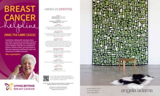 (888) 753-LBBC (5222)
BREAST
CANCER
Sometimes, talking with someone about
your fears or concerns can provide a sense of
hope and understanding. Our trained Breast
Cancer Helpline volunteers are available by
phone or online to listen, give tips based on
their own experience with breast cancer and
connect you to helpful resources.
lbbc.org/helpline
angelaadams.com
Portland, Maine
(800) 255 9454
NO PART OF THIS PUBLICATION MAY BE REPRODUCED WITHOUT THE
EXPRESSED WRITTEN CONSENT OF THE PUBLISHER.
This magazine is for information and entertainment
purposes only; it is not an attempt to solicit business.
Designed and printed in the USA.
AMERICAN LIFESTYLE
NO PART OF THIS PUBLICATION MAY BE REPRODUCED WITHOUT THE
EXPRESSED WRITTEN CONSENT OF THE PUBLISHER.
This magazine is for information and entertainment
purposes only; it is not an attempt to solicit business.
Designed and printed in the USA.
American Lifestyle magazine is published by ReminderMedia. For
more information about American Lifestyle magazine, please visit us
at www.remindermedia.com, e-mail us at info@remindermedia.com,
or call us at 866-458-4226. All rights reserved.
| publishers |
Chief Executive Officer Steven Acree
Chief Operating Officer Steve Husson
| editorial |
Lead Editor and Layout Designer Shelley Goldstein
Managing Editor Robin Manrodt
| creative |
Director Joshua Stike
Daniel Acree, Kenneth Altobello, Alicia Davies, Brian Filone, Molly Guay,
Scott Higgins, Steven Hight, Jordan Hunsberger, Chelsea Kirk, Pamela Lovell,
Margaret Nealer, Rachel Perry, Shana Smith, Kristin Sweeney
| sales & marketing |
Vice President Luke Acree
Ethan Acree, Nick Bianco, James Campbell, Jeff Czerniakowski, Katrina Ettwein,
Joe Frazier, Alex Goldberg, Larry Granoff, Drew Hartman, John Hoffacker,
Luke Johnson, Chris Rehiel, Eric Reid, John Scheirer, Jenny Schratz,
Thomas Schwarz, Erik Walz
| customer service |
Manager Michael Graziola
Gabriella Amato, Jason Bramble, Maria Gherman, Rebecca Burcaw,
Kaitlyn Burke, Anthony Burrell, Timothy Bushnell, Meghan Delaney, Erica Eaby,
Phoenix Falkenrath-Freed, Matt Frizalone, Jenny Fusco, Melissa Garvey,
Regina Hammeke, Nathan Hartman, Kari Kitchen, Joshua Kressler, Elizabeth
Macon, Lisa Mays, Joseph McGoldrick, Crystal McGowan, Benjamin Mies,
Nicholas Porreca, Alexa Smith, Matthew Wickman, Jordan Wadley
| information technology |
Vice President John Supplee
Clint Alexander, Penni Bacheler, Stephen Behnfeldt, Eric Engelhardt,
Robert Guida, Kevin Kruger, Andrew Kwon, Brandon Mock, James Mullen,
Alex Pittinger, Thomas Setliff
| business intelligence |
Manager Dan Gallaway
James Bryson, Katie Martucci
| production |
Manager Shannon Mosser
Kyle Anderson, Judith Appel, Jack Bates, Todd Beard, Gerald Keller, Bryan Mathes,
Jason Nyhart, Jon Zimmerman
| accounting |
Controller Laura Hasen
| human resources |
Manager Jennifer Guie
Carey Ballou, Kelsie Schmall, Sam Zeff
 